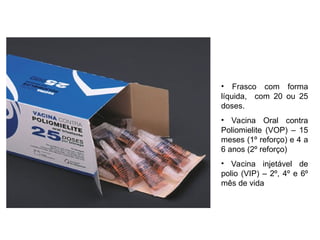 • Frasco com forma
líquida, com 20 ou 25
doses.
• Vacina Oral contra
Poliomielite (VOP) – 15
meses (1º reforço) e 4 a
6 anos (2º reforço)
• Vacina injetável de
polio (VIP) – 2º, 4º e 6º
mês de vida
 