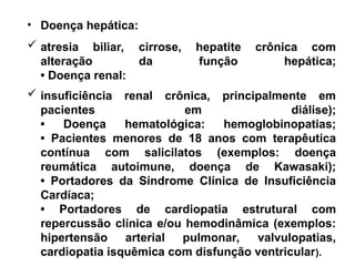 • Doença hepática:
 atresia biliar, cirrose, hepatite crônica com
alteração da função hepática;
• Doença renal:
 insuficiência renal crônica, principalmente em
pacientes em diálise);
• Doença hematológica: hemoglobinopatias;
• Pacientes menores de 18 anos com terapêutica
contínua com salicilatos (exemplos: doença
reumática autoimune, doença de Kawasaki);
• Portadores da Síndrome Clínica de Insuficiência
Cardíaca;
• Portadores de cardiopatia estrutural com
repercussão clínica e/ou hemodinâmica (exemplos:
hipertensão arterial pulmonar, valvulopatias,
cardiopatia isquêmica com disfunção ventricular).
 