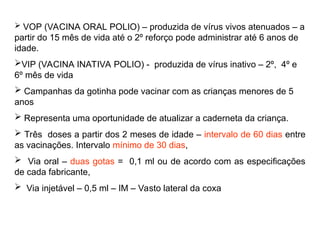  VOP (VACINA ORAL POLIO) – produzida de vírus vivos atenuados – a
partir do 15 mês de vida até o 2º reforço pode administrar até 6 anos de
idade.
VIP (VACINA INATIVA POLIO) - produzida de vírus inativo – 2º, 4º e
6º mês de vida
 Campanhas da gotinha pode vacinar com as crianças menores de 5
anos
 Representa uma oportunidade de atualizar a caderneta da criança.
 Três doses a partir dos 2 meses de idade – intervalo de 60 dias entre
as vacinações. Intervalo mínimo de 30 dias,
 Via oral – duas gotas = 0,1 ml ou de acordo com as especificações
de cada fabricante,
 Via injetável – 0,5 ml – IM – Vasto lateral da coxa
 