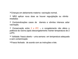 Crianças em aleitamento materno: vacinação normal,
 NÃO aplicar nova dose se houver regurgitação ou vômito
imediatos
 Contraindicações casos de diarreia e vômitos intensos adiar
vacinação,
 Conservação entre 2 e 8ºC – o congelamento não altera a
potência da vacina (após descongelamento manter temperatura de 2
a 8ºC.
 Validade: frasco aberto – uma semana em temperatura adequada
e sem contaminação
Frasco fechado: de acordo com as instruções e lote.
 
