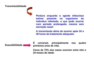 Transmissibilidade
Perdura enquanto o agente infeccioso
estiver presente no organismo do
indivíduo infectado, o que pode ocorrer
num período prolongado, mesmo sem
secreção nasal.
A transmissão deixa de ocorrer após 24 a
48 horas do tratamento adequado.
Suscetibilidade
É universal, principalmente nos quatro
primeiros anos de vida.
Cerca de 75% dos casos ocorrem entre três e
24 meses de idade.
 