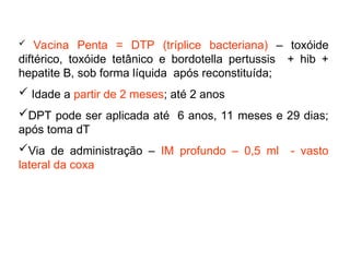  Vacina Penta = DTP (tríplice bacteriana) – toxóide
diftérico, toxóide tetânico e bordotella pertussis + hib +
hepatite B, sob forma líquida após reconstituída;
 Idade a partir de 2 meses; até 2 anos
DPT pode ser aplicada até 6 anos, 11 meses e 29 dias;
após toma dT
Via de administração – IM profundo – 0,5 ml - vasto
lateral da coxa
 