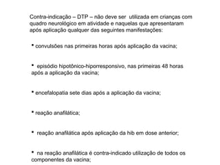 Contra-indicação – DTP – não deve ser utilizada em crianças com
quadro neurológico em atividade e naquelas que apresentaram
após aplicação qualquer das seguintes manifestações:
 convulsões nas primeiras horas após aplicação da vacina;
 episódio hipotônico-hiporresponsivo, nas primeiras 48 horas
após a aplicação da vacina;
 encefalopatia sete dias após a aplicação da vacina;
 reação anafilática;
 reação anafilática após aplicação da hib em dose anterior;
 na reação anafilática é contra-indicado utilização de todos os
componentes da vacina;
 