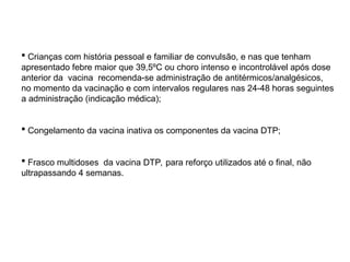  Crianças com história pessoal e familiar de convulsão, e nas que tenham
apresentado febre maior que 39,5ºC ou choro intenso e incontrolável após dose
anterior da vacina recomenda-se administração de antitérmicos/analgésicos,
no momento da vacinação e com intervalos regulares nas 24-48 horas seguintes
a administração (indicação médica);
 Congelamento da vacina inativa os componentes da vacina DTP;
 Frasco multidoses da vacina DTP, para reforço utilizados até o final, não
ultrapassando 4 semanas.
 