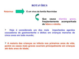 ROTAVÍRUS
Rotavírus É um vírus da família Reoviridae
Que causa diarréia grave,
freqüentemente acompanhada
de febre e vômito.
 Hoje é considerada um dos mais importantes agentes
causadores de gastroenterite e óbitos em crianças menores de
cinco anos em todo mundo;
 A maioria das crianças se infecta nos primeiros anos de vida,
porém os casos mais graves ocorrem principalmente em crianças
até dois anos de idade;
 