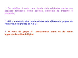  Em adultos é mais rara, tendo sido relatados surtos em
espaços fechados, como escolas, ambiente de trabalho e
hospitais;
 Até o momento são reconhecidos sete diferentes grupos de
rotavírus, designados de A a G;
 O vírus do grupo A destacam-se como os de maior
importância epidemiológica.
 