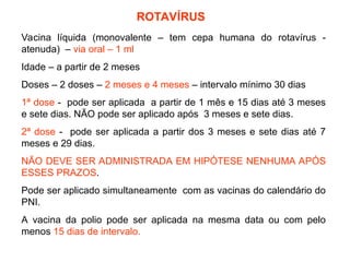 ROTAVÍRUS
Vacina líquida (monovalente – tem cepa humana do rotavírus -
atenuda) – via oral – 1 ml
Idade – a partir de 2 meses
Doses – 2 doses – 2 meses e 4 meses – intervalo mínimo 30 dias
1ª dose - pode ser aplicada a partir de 1 mês e 15 dias até 3 meses
e sete dias. NÃO pode ser aplicado após 3 meses e sete dias.
2ª dose - pode ser aplicada a partir dos 3 meses e sete dias até 7
meses e 29 dias.
NÃO DEVE SER ADMINISTRADA EM HIPÓTESE NENHUMA APÓS
ESSES PRAZOS.
Pode ser aplicado simultaneamente com as vacinas do calendário do
PNI.
A vacina da polio pode ser aplicada na mesma data ou com pelo
menos 15 dias de intervalo.
 
