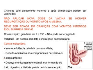 Crianças com aleitamento materno e após alimentação podem ser
vacinadas.
NÃO APLICAR NOVA DOSE DA VACINA SE HOUVER
REGURGITAÇÃO OU VÔMITO APÓS A MESMA.
DEVE SER ADIADA EM CRAINÇAS COM VÔMITOS INTENSOS
E/OU DIARRÉIA GRAVE.
Conservação: geladeira de 2 a 8ºC – Não pode ser congelada
Validade - de acordo com lote e instruções do laboratório.
Contra-indicações:
- Imunodeficiência primária ou secundária;
- Reação anafilática aos componentes da vacina ou
à dose anterior;
- Doença crônica gastrointestinal, má-formação do
trato digestivo e história prévia de intussuscepção.
-
 