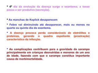  4º dia da evolução da doença surge o exantema; a tosse
passa a ser produtiva (secreção).
 As manchas de Koplick desaparecem
 Febre vai diminuindo até desaparecer, mais ou menos no
quarto ou quinto dia do exantema.
 A doença provoca perda consideráveis de eletrólitos e
proteínas, gerando o quadro espoliante (prostração)
característico da infecção.
 As complicações contribuem para a gravidade do sarampo
principalmente em crianças desnutridas e menores de um ano
de idade, fazendo com que o sarampo constitua importante
causa de morbimortalidade.
 