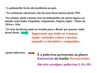 • A poliomielite foi de alta incidência no país.
• No continente americano, não há casos dessa doença desde 1991.
•No entanto, ainda existem casos de poliomielite em outros lugares no
mundo como Índia, Paquistão, Afeganistão, Nigéria, Egito – Paises da
África e Ásia.
• O vírus da doença pode ser trazido para o Brasil por pessoas vinda
desses locais Importante que todas as crianças
sejam vacinadas contra a doença,
segundo o calendário e campanhas.
Agente infeccioso
É o poliovírus pertencente ao gênero
Enterovírus da família Picornaviridae.
São três sorotipos: poliovírus I, II e III.
 