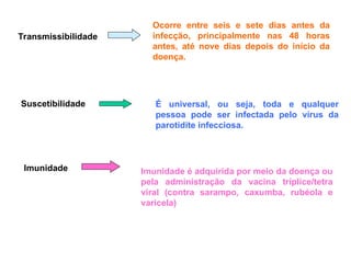Transmissibilidade
Ocorre entre seis e sete dias antes da
infecção, principalmente nas 48 horas
antes, até nove dias depois do início da
doença.
Suscetibilidade É universal, ou seja, toda e qualquer
pessoa pode ser infectada pelo vírus da
parotidite infecciosa.
Imunidade Imunidade é adquirida por meio da doença ou
pela administração da vacina tríplice/tetra
viral (contra sarampo, caxumba, rubéola e
varicela)
 