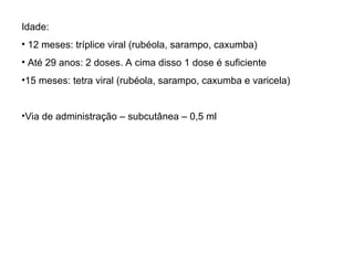 Idade:
• 12 meses: tríplice viral (rubéola, sarampo, caxumba)
• Até 29 anos: 2 doses. A cima disso 1 dose é suficiente
•15 meses: tetra viral (rubéola, sarampo, caxumba e varicela)
•Via de administração – subcutânea – 0,5 ml
 