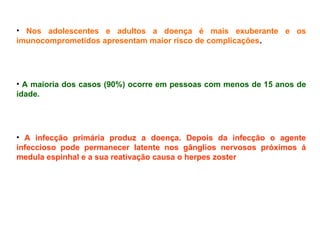 • Nos adolescentes e adultos a doença é mais exuberante e os
imunocomprometidos apresentam maior risco de complicações.
• A maioria dos casos (90%) ocorre em pessoas com menos de 15 anos de
idade.
• A infecção primária produz a doença. Depois da infecção o agente
infeccioso pode permanecer latente nos gânglios nervosos próximos á
medula espinhal e a sua reativação causa o herpes zoster
 
