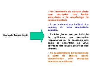 Modo de Transmissão
• Por intermédio do contato direto
com secreções das lesões
vesiculares e da nasofaringe da
pessoa infectada.
• A porta de entrada habitual é a
mucosa do trato respiratório
superior.
• As infecção ocorre por inalação
de gotículas das secreções
respiratórias ou de aerossóis nos
quais se encontram os vírus
liberados das lesões cutâneas dos
doentes.
• há possibilidades de transmissão
a partir de objetos recém-
contaminados com secreções
mucosas ou cutâneas.
 
