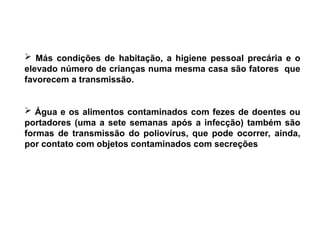  Más condições de habitação, a higiene pessoal precária e o
elevado número de crianças numa mesma casa são fatores que
favorecem a transmissão.
 Água e os alimentos contaminados com fezes de doentes ou
portadores (uma a sete semanas após a infecção) também são
formas de transmissão do poliovírus, que pode ocorrer, ainda,
por contato com objetos contaminados com secreções
 