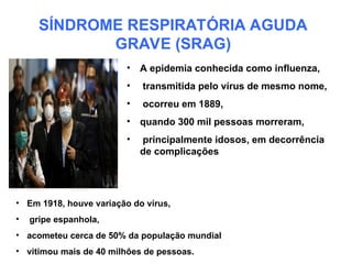 SÍNDROME RESPIRATÓRIA AGUDA
GRAVE (SRAG)
• A epidemia conhecida como influenza,
• transmitida pelo vírus de mesmo nome,
• ocorreu em 1889,
• quando 300 mil pessoas morreram,
• principalmente idosos, em decorrência
de complicações
• Em 1918, houve variação do vírus,
• gripe espanhola,
• acometeu cerca de 50% da população mundial
• vitimou mais de 40 milhões de pessoas.
 