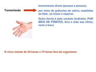 Transmissão
transmissão direta (pessoa a pessoa),
por meio de gotículas de saliva, expelidas
ao falar, ao tossir e espirrar.
Outra forma é pelo contato (indireto), POR
MEIO DE FÔMITES, leva a mão aos olhos,
nariz e boca
O vírus resiste de 24 horas a 72 horas fora do organismo.
 