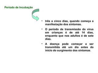 Período de Incubação
• três a cinco dias, quando começa a
manifestação dos sintomas.
• O período de transmissão do vírus
em crianças é de até 14 dias,
enquanto que nos adultos é de sete
dias.
• A doença pode começar a ser
transmitida até um dia antes do
início do surgimento dos sintomas.
 