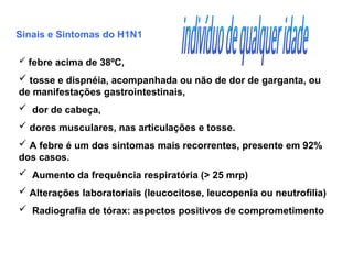Sinais e Sintomas do H1N1
 febre acima de 38ºC,
 tosse e dispnéia, acompanhada ou não de dor de garganta, ou
de manifestações gastrointestinais,
 dor de cabeça,
 dores musculares, nas articulações e tosse.
 A febre é um dos sintomas mais recorrentes, presente em 92%
dos casos.
 Aumento da frequência respiratória (> 25 mrp)
 Alterações laboratoriais (leucocitose, leucopenia ou neutrofilia)
 Radiografia de tórax: aspectos positivos de comprometimento
 