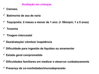 Avaliação em crianças
 Cianose,
 Batimento de asa de nariz
 Taquipnéia: 2 meses a menor de 1 ano: (> 50mrpm; 1 a 5 anos)
 Toxemia
 Tiragem intercostal
 Desidratação/ vômitos/ inapetência
 Dificuldade para ingestão de líquidos ou amamentar
 Estado geral comprometido
 Dificuldades familiares em medicar e observar cuidadosamente
 Presença de co-morbidades/imunodepressão
 