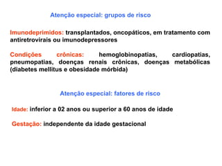 Atenção especial: grupos de risco
Imunodeprimidos: transplantados, oncopáticos, em tratamento com
antiretrovirais ou imunodepressores
Condições crônicas: hemoglobinopatias, cardiopatias,
pneumopatias, doenças renais crônicas, doenças metabólicas
(diabetes mellitus e obesidade mórbida)
Atenção especial: fatores de risco
Idade: inferior a 02 anos ou superior a 60 anos de idade
Gestação: independente da idade gestacional
 