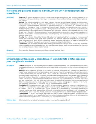 Souza et al. • Vigilância de doenças infecciosas e parasitárias	 Artigo original
Rev Panam Salud Publica 44, 2020 | www.paho.org/journal | https://doi.org/10.26633/RPSP.2020.10	 7
Infectious and parasitic diseases in Brazil, 2010 to 2017: considerations for
surveillance
ABSTRACT 	 Objective. To present a method to identify critical areas for selected infectious and parasitic diseases for the
purpose of health surveillance and to analyze the association between these critical areas and poverty indica-
tors in Brazil.
	 Method. The following incidence rates were mapped: dengue, acute Chagas disease, schistosomiasis,
Hansen’s disease, hepatitis A, cutaneous leishmaniasis, visceral leishmaniasis, leptospirosis, malaria, and
tuberculosis. The analyses were performed for the period from 2010 to 2017 based on a synthetic indicator
calculated as the mean of mean incidence coefficients for each disorder, normalized by the mean and stan-
dard deviation during the period of analysis. A 2014 population estimate was used. The calculated coefficients
were stratified for classification of municipalities into very high, high, medium, low, or very low criticality accor-
ding to each disorder. Indicators expressing several socioeconomic dimensions and space segregation in
Brazilian municipalities were also selected and tested regarding their association with the transmission of the
diseases under study.
	 Results. The indicator showed that 40.5% of Brazilian municipalities had high criticality for the diseases of
interest, especially in the North, parts of the Northeast, and Midwest. Indicators “proportion of poverty,” “gar-
bage in surroundings,” and “families headed by women” increased the chance of higher criticality for the
diseases. The indicator “adequate sewer system” was a potential protection factor.
	 Conclusions. The technique used was adequate to guide surveillance actions in the country and allows arti-
culation between local surveillance efforts and other sectors to resolve health problems caused by infectious
and parasitic diseases and associated factors.
Keywords 	 Communicable diseases; socioeconomic factors; spatial analysis; Brazil.
Enfermedades infecciosas y parasitarias en Brasil de 2010 a 2017: aspectos
para la vigilancia sanitaria
RESUMEN	 Objetivo. Presentar un método para identificar áreas críticas relacionadas con ciertas enfermedades infec-
ciosas y parasitarias con fines de vigilancia sanitaria y analizar su asociación con los indicadores de pobreza
en Brasil.
	 Métodos. Se cartografiaron las tasas de incidencia de dengue, enfermedad de Chagas aguda, esquistoso-
miasis, lepra, hepatitis A, leishmaniasis cutánea, leishmaniasis visceral, leptospirosis, malaria y tuberculosis.
Se efectuaron análisis para los años 2010 a 2017 a partir de un indicador de síntesis, calculado como el
promedio de los coeficientes de incidencia promedio para cada enfermedad, normalizado por la media y la
desviación estándar durante el período analizado. La base de población estimada fue la de 2014. Los coefi-
cientes calculados se estratificaron para clasificar los municipios según presentaran una situación crítica muy
alta, alta, media, baja o muy baja para cada enfermedad. Se seleccionaron también indicadores de diferentes
dimensiones que expresaran las desigualdades socioeconómicas y la segregación espacial en los munici-
pios brasileños, y se evaluó su asociación con las enfermedades estudiadas.
	 Resultados. El indicador demostró que el 40,5% de los municipios brasileños presentan una situación crí-
tica alta, en especial en las regiones Norte y Centro-oeste y parte del Nordeste. Los indicadores "proporción
de pobreza", "basura en los alrededores", "aguas servidas en los alrededores" y "familias encabezadas por
mujeres" pueden aumentar la posibilidad de que la localidad presente una situación más crítica para las
enfermedades. El indicador "red cloacal adecuada" puede considerarse un potencial factor de protección.
	 Conclusiones. La técnica utilizada fue adecuada para orientar las acciones de vigilancia sanitaria en el país
y permite la articulación entre la vigilancia local y otros sectores para evitar los problemas de salud causados
por las enfermedades infecciosas y parasitarias y los factores relacionados.
Palabras clave	 Enfermedades transmisibles; factores socioeconómicos; análisis espacial; Brasil.
 