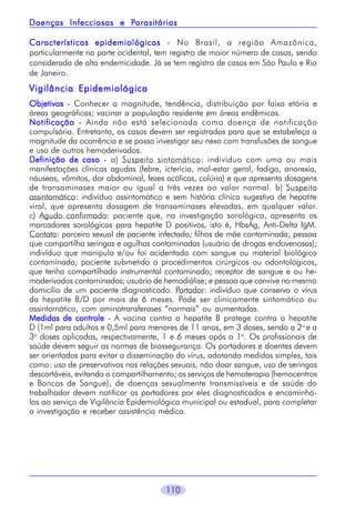 110
Características epidemiológicasCaracterísticas epidemiológicasCaracterísticas epidemiológicasCaracterísticas epidemiológicasCaracterísticas epidemiológicas - No Brasil, a região Amazônica,
particularmente na parte ocidental, tem registro de maior número de casos, sendo
considerada de alta endemicidade. Já se tem registro de casos em São Paulo e Rio
de Janeiro.
Vigilância EpidemiológicaVigilância EpidemiológicaVigilância EpidemiológicaVigilância EpidemiológicaVigilância Epidemiológica
ObjetivosObjetivosObjetivosObjetivosObjetivos - Conhecer a magnitude, tendência, distribuição por faixa etária e
áreas geográficas; vacinar a população residente em áreas endêmicas.
NotificaçãoNotificaçãoNotificaçãoNotificaçãoNotificação - Ainda não está selecionada como doença de notificação
compulsória. Entretanto, os casos devem ser registrados para que se estabeleça a
magnitude da ocorrência e se possa investigar seu nexo com transfusões de sangue
e uso de outros hemoderivados.
Definição de casoDefinição de casoDefinição de casoDefinição de casoDefinição de caso - a) Suspeito sintomático: indivíduo com uma ou mais
manifestações clínicas agudas (febre, icterícia, mal-estar geral, fadiga, anorexia,
náuseas, vômitos, dor abdominal, fezes acólicas, colúria) e que apresenta dosagens
de transaminases maior ou igual a três vezes ao valor normal. b) Suspeito
assintomático: indivíduo assintomático e sem história clínica sugestiva de hepatite
viral, que apresenta dosagem de transaminases elevadas, em qualquer valor.
c) Agudo confirmado: paciente que, na investigação sorológica, apresenta os
marcadores sorológicos para hepatite D positivos, isto é, HbsAg, Anti-Delta IgM.
Contato: parceiro sexual de paciente infectado; filhos de mãe contaminada; pessoa
que compartilha seringas e agulhas contaminadas (usuário de drogas endovenosas);
indivíduo que manipula e/ou foi acidentado com sangue ou material biológico
contaminado; paciente submetido a procedimentos cirúrgicos ou odontológicos,
que tenha compartilhado instrumental contaminado; receptor de sangue e ou he-
moderivados contaminados; usuário de hemodiálise; e pessoa que convive no mesmo
domicílio de um paciente diagnosticado. Portador: indivíduo que conserva o vírus
da hepatite B/D por mais de 6 meses. Pode ser clinicamente sintomático ou
assintomático, com aminotransferases “normais” ou aumentadas.
Medidas de controleMedidas de controleMedidas de controleMedidas de controleMedidas de controle - A vacina contra a hepatite B protege contra a hepatite
D (1ml para adultos e 0,5ml para menores de 11 anos, em 3 doses, sendo a 2a
e a
3a
doses aplicadas, respectivamente, 1 e 6 meses após a 1a
. Os profissionais de
saúde devem seguir as normas de biossegurança. Os portadores e doentes devem
ser orientados para evitar a disseminação do vírus, adotando medidas simples, tais
como: uso de preservativos nas relações sexuais, não doar sangue, uso de seringas
descartáveis, evitando o compartilhamento; os serviços de hemoterapia (hemocentros
e Bancos de Sangue), de doenças sexualmente transmissíveis e de saúde do
trabalhador devem notificar os portadores por eles diagnosticados e encaminhá-
los ao serviço de Vigilância Epidemiológica municipal ou estadual, para completar
a investigação e receber assistência médica.
Doenças Infecciosas e PDoenças Infecciosas e PDoenças Infecciosas e PDoenças Infecciosas e PDoenças Infecciosas e Parasitáriasarasitáriasarasitáriasarasitáriasarasitárias
 
