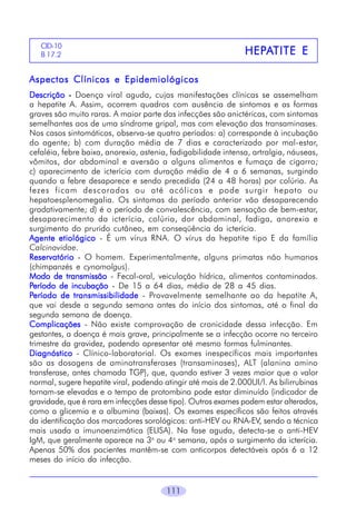 111
HEPHEPHEPHEPHEPAAAAATITE ETITE ETITE ETITE ETITE E
CID-10
B 17.2
Aspectos Clínicos e EpidemiológicosAspectos Clínicos e EpidemiológicosAspectos Clínicos e EpidemiológicosAspectos Clínicos e EpidemiológicosAspectos Clínicos e Epidemiológicos
DescriçãoDescriçãoDescriçãoDescriçãoDescrição ----- Doença viral aguda, cujas manifestações clínicas se assemelham
a hepatite A. Assim, ocorrem quadros com ausência de sintomas e as formas
graves são muito raras. A maior parte das infecções são anictéricas, com sintomas
semelhantes aos de uma síndrome gripal, mas com elevação das transaminases.
Nos casos sintomáticos, observa-se quatro períodos: a) corresponde à incubação
do agente; b) com duração média de 7 dias e caracterizado por mal-estar,
cefaléia, febre baixa, anorexia, astenia, fadigabilidade intensa, artralgia, náuseas,
vômitos, dor abdominal e aversão a alguns alimentos e fumaça de cigarro;
c) aparecimento de icterícia com duração média de 4 a 6 semanas, surgindo
quando a febre desaparece e sendo precedida (24 a 48 horas) por colúria. As
fezes ficam descoradas ou até acólicas e pode surgir hepato ou
hepatoesplenomegalia. Os sintomas do período anterior vão desaparecendo
gradativamente; d) é o período de convalescência, com sensação de bem-estar,
desaparecimento da icterícia, colúria, dor abdominal, fadiga, anorexia e
surgimento do prurido cutâneo, em conseqüência da icterícia.
Agente etiológicoAgente etiológicoAgente etiológicoAgente etiológicoAgente etiológico - É um vírus RNA. O vírus da hepatite tipo E da família
Calcinavidae.
ReservatórioReservatórioReservatórioReservatórioReservatório - O homem. Experimentalmente, alguns primatas não humanos
(chimpanzés e cynomolgus).
Modo de transmissãoModo de transmissãoModo de transmissãoModo de transmissãoModo de transmissão - Fecal-oral, veiculação hídrica, alimentos contaminados.
PPPPPeríodo de incubaçãoeríodo de incubaçãoeríodo de incubaçãoeríodo de incubaçãoeríodo de incubação - De 15 a 64 dias, média de 28 a 45 dias.
PPPPPeríodo de transmissibilidadeeríodo de transmissibilidadeeríodo de transmissibilidadeeríodo de transmissibilidadeeríodo de transmissibilidade - Provavelmente semelhante ao da hepatite A,
que vai desde a segunda semana antes do início dos sintomas, até o final da
segunda semana de doença.
ComplicaçõesComplicaçõesComplicaçõesComplicaçõesComplicações - Não existe comprovação de cronicidade dessa infecção. Em
gestantes, a doença é mais grave, principalmente se a infecção ocorre no terceiro
trimestre da gravidez, podendo apresentar até mesmo formas fulminantes.
DiagnósticoDiagnósticoDiagnósticoDiagnósticoDiagnóstico - Clínico-laboratorial. Os exames inespecíficos mais importantes
são as dosagens de aminotransferases (transaminases), ALT (alanina amino
transferase, antes chamada TGP), que, quando estiver 3 vezes maior que o valor
normal, sugere hepatite viral, podendo atingir até mais de 2.000UI/l. As bilirrubinas
tornam-se elevadas e o tempo de protombina pode estar diminuído (indicador de
gravidade, que é rara em infecções desse tipo). Outros exames podem estar alterados,
como a glicemia e a albumina (baixas). Os exames específicos são feitos através
da identificação dos marcadores sorológicos: anti-HEV ou RNA-EV, sendo a técnica
mais usada a imunoenzimática (ELISA). Na fase aguda, detecta-se o anti-HEV
IgM, que geralmente aparece na 3a
ou 4a
semana, após o surgimento da icterícia.
Apenas 50% dos pacientes mantêm-se com anticorpos detectáveis após 6 a 12
meses do início da infecção.
 