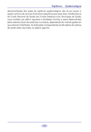 13
Vigilância EpidemiológicaVigilância EpidemiológicaVigilância EpidemiológicaVigilância EpidemiológicaVigilância Epidemiológica
descentralização das ações de vigilância epidemiológica não só por prever o
aporte contínuo de recursos financeiros específicos para essa área, transferindo-os
do Fundo Nacional de Saúde aos Fundos Estaduais e/ou Municipais de Saúde,
como também por definir requisitos e atividades mínimas a serem desenvolvidas
pelos sistemas locais de saúde dos municípios, dependendo do nível de gestão em
que estiverem habilitados. As atribuições correspondentes às três esferas do sistema
de saúde estão resumidas na página seguinte.
 
