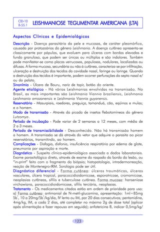 123
LEISHMANIOSE TEGUMENTLEISHMANIOSE TEGUMENTLEISHMANIOSE TEGUMENTLEISHMANIOSE TEGUMENTLEISHMANIOSE TEGUMENTAR AMERICANA (LAR AMERICANA (LAR AMERICANA (LAR AMERICANA (LAR AMERICANA (LTTTTTA)A)A)A)A)CID-10
B-55.1
Aspectos Clínicos e EpidemiológicosAspectos Clínicos e EpidemiológicosAspectos Clínicos e EpidemiológicosAspectos Clínicos e EpidemiológicosAspectos Clínicos e Epidemiológicos
DescriçãoDescriçãoDescriçãoDescriçãoDescrição - Doença parasitária da pele e mucosas, de caráter pleomórfico,
causada por protozoários do gênero Leishmania. A doença cutânea apresenta-se
classicamente por pápulas, que evoluem para úlceras com bordas elevadas e
fundo granuloso, que podem ser únicas ou múltiplas e são indolores. Também
pode manifestar-se como placas verrucosas, papulosas, nodulares, localizadas ou
difusas. A forma mucosa, secundária ou não à cutânea, caracteriza-se por infiltração,
ulceração e destruição dos tecidos da cavidade nasal, faringe ou laringe. Quando
a destruição dos tecidos é importante, podem ocorrer perfurações do septo nasal e/
ou do palato.
SinonímiaSinonímiaSinonímiaSinonímiaSinonímia - Úlcera de Bauru, nariz de tapir, botão do oriente.
Agente etiológicoAgente etiológicoAgente etiológicoAgente etiológicoAgente etiológico - Há várias Leishmanias envolvidas na transmissão. No
Brasil, as mais importantes são Leishmania Viannia braziliensis, Leishmania
Leishmania amazonensis e Leishmania Viannia guyanensis.
ReservatórioReservatórioReservatórioReservatórioReservatório - Masurpiais, roedores, preguiça, tamanduá, cão, eqüinos e mulas;
e o homem.
Modo de transmissãoModo de transmissãoModo de transmissãoModo de transmissãoModo de transmissão - Através da picada de insetos flebotomíneos do gênero
Lutzomya.
PPPPPeríodo de incubaçãoeríodo de incubaçãoeríodo de incubaçãoeríodo de incubaçãoeríodo de incubação - Pode variar de 2 semanas a 12 meses, com média de
2 a 3 meses.
PPPPPeríodo de transmissibilidadeeríodo de transmissibilidadeeríodo de transmissibilidadeeríodo de transmissibilidadeeríodo de transmissibilidade - Desconhecido. Não há transmissão homem
a homem. A transmissão se dá através do vetor que adquire o parasita ao picar
reservatórios, transmitindo, ao homem.
ComplicaçõesComplicaçõesComplicaçõesComplicaçõesComplicações - Disfagia, disfonia, insuficiência respiratória por edema de glote,
pneumonia por aspiração e morte.
DiagnósticoDiagnósticoDiagnósticoDiagnósticoDiagnóstico - Suspeita clínico-epidemiológica associada a dados laboratoriais.
Exame parasitológico direto, através de exame do raspado da borda da lesão, ou
“in-print” feito com o fragmento da biópsia; histopatologia, intradermorreação,
reação de Montenegro-IRM. Sorologia pode ser útil.
Diagnóstico diferencialDiagnóstico diferencialDiagnóstico diferencialDiagnóstico diferencialDiagnóstico diferencial - Forma cutânea: úlceras traumáticas, úlceras
vasculares, úlcera tropical, paracoccidioidomicose, esporotricose, cromomicose,
neoplasias cutâneas, sífilis e tuberculose cutânea. Forma mucosa: hanseníase
virchowiana, paracoccidioidomicose, sífilis terciária, neoplasias.
TTTTTratamentoratamentoratamentoratamentoratamento - Os medicamentos citados estão em ordem de prioridade para uso:
a) Forma cutânea: antimonial de N-metil-glucamina, apresentação: 1ml=85mg
Sb
v
, 10 a 20mg/Sb
v
/kg/dia, IV lento ou IM, por 20 dias consecutivos; pentamidina,
4mg/kg, IM, a cada 2 dias, até completar no máximo 2g de dose total (aplicar
após alimentação e fazer repouso em seguida); anfotericina B, indicar 0,5mg/kg/
 