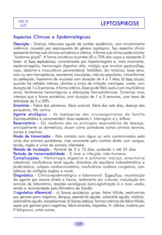 129
LEPTLEPTLEPTLEPTLEPTOSPIROSEOSPIROSEOSPIROSEOSPIROSEOSPIROSE
CID-10
A-27
Aspectos Clínicos e EpidemiológicosAspectos Clínicos e EpidemiológicosAspectos Clínicos e EpidemiológicosAspectos Clínicos e EpidemiológicosAspectos Clínicos e Epidemiológicos
DescriçãoDescriçãoDescriçãoDescriçãoDescrição - Doença infecciosa aguda de caráter epidêmico, com envolvimento
sistêmico, causado por espiroquetas do gênero Leptospira. Seu espectro clínico
apresenta formas sub-clínicas-anictérica e ictérica. A forma sub-clínica pode simular
“síndrome gripal”. A forma anictérica acomete 60 a 70% dos casos e apresenta 2
fases: a) fase septicêmica: caracterizada por hepatomegalia e, mais raramente,
esplenomegalia, hemorragia digestiva alta, mialgia que envolve panturrilhas,
coxa, abdome e musculatura paravertebral, fotofobia, dor torácica, tosse seca,
com ou sem hemoptóicos, exantemas maculares, máculo-papulares, urticariformes
ou petéquias, hiperemia de mucosas com duração de 4 a 7 dias; b) fase imune:
quando há cefaléia intensa, vômitos e sinais de irritação meníngea, uveíte, com
duração de 1 a 3 semanas. A forma ictérica, Doença de Weil, evolui com insuficiência
renal, fenômenos hemorrágicos e alterações hemodinâmicas. Sintomas mais
intensos que a forma anictérica, com duração de 1 a 3 semanas, com taxas de
letalidade de 5 a 20%.
SinonímiaSinonímiaSinonímiaSinonímiaSinonímia - Febre dos pântanos, febre outonal, febre dos sete dias, doença dos
porqueiros, tifo canino.
Agente etiológicoAgente etiológicoAgente etiológicoAgente etiológicoAgente etiológico - As leptospiras são microorganismos da família
Espiroquetídeos e compreendem duas espécies L. interrogans e L. biflexa.
ReservatórioReservatórioReservatórioReservatórioReservatório - Os roedores são os principais reservatórios da doença,
principalmente os domésticos; atuam como portadores outros animais bovinos,
ovinos e caprinos.
Modo de transmissãoModo de transmissãoModo de transmissãoModo de transmissãoModo de transmissão - Pelo contato com água ou solo contaminados pela
urina dos animais portadores, mas raramente pelo contato direto com sangue,
tecido, órgão e urina de animais infectados.
PPPPPeríodo de incubaçãoeríodo de incubaçãoeríodo de incubaçãoeríodo de incubaçãoeríodo de incubação - Variável de 3 a 13 dias, podendo ir até 24 dias.
PPPPPeríodo de transmissibilidadeeríodo de transmissibilidadeeríodo de transmissibilidadeeríodo de transmissibilidadeeríodo de transmissibilidade - É rara a infecção inter-humana.
ComplicaçõesComplicaçõesComplicaçõesComplicaçõesComplicações - Hemorragia digestiva e pulmonar maciça, pneumonia
intersticial, insuficiência renal aguda, distúrbios do equilíbrio hidroeletrolítico e
ácido-básico, colapso cardiocirculatório, insuficiência cardíaca congestiva, com
falência de múltiplos órgãos e morte.
DiagnósticoDiagnósticoDiagnósticoDiagnósticoDiagnóstico - Clínico-epidemiológico e laboratorial. Específico: visualização
do agente por exame direto a fresco; isolamento em culturas; inoculação em
animais de laboratório, reações sorológicas (soro-aglutinação é a mais usada,
sendo a recomendada pelo Ministério da Saúde).
Diagnóstico diferencialagnóstico diferencialagnóstico diferencialagnóstico diferencialagnóstico diferencial - a) forma anictérica: gripe, febre tifóide, septicemias
por germes gram negativo, dengue, apendicite aguda, colecistite aguda, malária,
pielonefrite aguda, toxoplasmose; b) forma ictérica: formas ictéricas da febre tifóide,
sepse por germes gram negativos, febre amarela, hepatites, H. Lábrea, malária por
P. falciparum, entre outras.
 