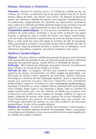 130
TTTTTratamentoratamentoratamentoratamentoratamento - Penicilina G cristalina, de 6 a 12 milhões de unidades ao dia, em
4 doses, por 10 dias, ou tetraciclina 2g ao dia para adultos antes do 5o
dia de
doença, depois de então, não alteram curso clínico. Os alérgicos às penicilinas
podem usar ceftriaxona. Medidas de suporte, como reposição hidroeletrolítica por
via endovenosa, oxigenioterapia. Em pacientes que desenvolvem insuficiência
renal, indica-se a instalação de diálise peritoneal precoce (aos primeiros sinais de
oligúria) e que diminui significativamente as taxas de letalidade da doença.
Características epidemiológicasCaracterísticas epidemiológicasCaracterísticas epidemiológicasCaracterísticas epidemiológicasCaracterísticas epidemiológicas - É uma zoonose cosmopolita que se constitui
problema de saúde pública. Enchentes e chuvas fortes contribuem nos países
tropicais e subtropicais para o contato do homem com águas contaminadas,
urina do roedor, favorecendo o aparecimento de surtos da doença humana. No
Brasil, a maior parte dos casos está ligada às condição de vida da população.
Toda a população é suscetível e os principais grupos etários afetados são dos 10
aos 29 anos. Algumas profissões facilitam o contato com as leptospiras, como
veterinários, pescadores, caçadores, agricultores, bombeiros, entre outras.
Vigilância EpidemiológicaVigilância EpidemiológicaVigilância EpidemiológicaVigilância EpidemiológicaVigilância Epidemiológica
ObjetivosObjetivosObjetivosObjetivosObjetivos - Orientar e adotar as medidas de prevenção da doença, particularmente
antes dos períodos das grandes chuvas, em áreas de ocorrência cíclica; tratamento
adequado dos pacientes graves, visando diminuir a letalidade da doença.
NotificaçãoNotificaçãoNotificaçãoNotificaçãoNotificação - Não é doença de notificação compulsória nacional. Os profissionais
devem observar as normas de seu estado e município.
Definição de casoDefinição de casoDefinição de casoDefinição de casoDefinição de caso - a) Suspeito: indivíduo que apresenta sinais e sintomas
sugestivos da doença, principalmente com febre, mialgia em panturrilhas, com
diminuição do volume urinário, heperemia de conjuntivas, icterícia, fenômenos
hemorrágicos e síndrome de Weil (alterações hepáticas, renais e vasculares) ou
aquele que apresenta processo infeccioso inespecífico com antecedente
epidemiológico sugestivo. Considera-se como antecedentes epidemiológicos:
exposição a enchentes ou outras coleções hídricas potencialmente contaminadas
como córregos, fossas, lagos e rios; exposição a esgoto, fossa ou manilhas de
esgoto contaminadas com urina de roedores; atividades que envolvam risco
ocupacional como coleta de lixo, limpeza de córregos, trabalho em água ou
esgoto, tratadores de animais, entre outras; presença de animais infectados nos
locais freqüentados pelo paciente. b) Confirmado: todo caso suspeito com
confirmação laboratorial da doença, ou com clara evidência de associação
epidemiológica (critério clínico-epidemiológico).
Medidas de controleMedidas de controleMedidas de controleMedidas de controleMedidas de controle - Controle de roedores (anti-ratização e desratização) e
melhoria das condições higiênico-sanitárias da população. Alertar a população,
nos períodos que antecedem a chuva, para que evite entrar em áreas alagadas sem
as medidas de proteção individual.
Doenças Infecciosas e PDoenças Infecciosas e PDoenças Infecciosas e PDoenças Infecciosas e PDoenças Infecciosas e Parasitáriasarasitáriasarasitáriasarasitáriasarasitárias
 