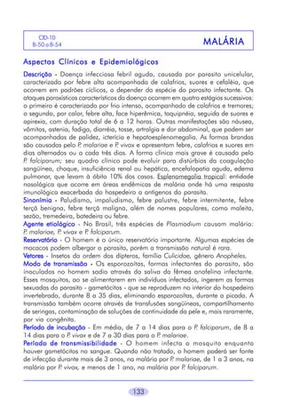 133
MALÁRIAMALÁRIAMALÁRIAMALÁRIAMALÁRIA
Aspectos Clínicos e EpidemiológicosAspectos Clínicos e EpidemiológicosAspectos Clínicos e EpidemiológicosAspectos Clínicos e EpidemiológicosAspectos Clínicos e Epidemiológicos
DescriçãoDescriçãoDescriçãoDescriçãoDescrição ----- Doença infecciosa febril aguda, causada por parasito unicelular,
caracterizada por febre alta acompanhada de calafrios, suores e cefaléia, que
ocorrem em padrões cíclicos, a depender da espécie do parasito infectante. Os
ataques paroxísticos característicos da doença ocorrem em quatro estágios sucessivos:
o primeiro é caracterizado por frio intenso, acompanhado de calafrios e tremores;
o segundo, por calor, febre alta, face hiperêmica, taquipnéia, seguida de suores e
apirexia, com duração total de 6 a 12 horas. Outras manifestações são náusea,
vômitos, astenia, fadiga, diarréia, tosse, artralgia e dor abdominal, que podem ser
acompanhadas de palidez, icterícia e hepatoesplenomegalia. As formas brandas
são causadas pelo P. malariae e P. vivax e apresentam febre, calafrios e suores em
dias alternados ou a cada três dias. A forma clínica mais grave é causada pelo
P. falciparum; seu quadro clínico pode evoluir para distúrbios da coagulação
sangüínea, choque, insuficiência renal ou hepática, encefalopatia aguda, edema
pulmonar, que levam à óbito 10% dos casos. Esplenomegalia tropical: entidade
nosológica que ocorre em áreas endêmicas de malária onde há uma resposta
imunológica exacerbada do hospedeiro a antígenos do parasita.
SinonímiaSinonímiaSinonímiaSinonímiaSinonímia ----- Paludismo, impaludismo, febre palustre, febre intermitente, febre
terçã benigna, febre terçã maligna, além de nomes populares, como maleita,
sezão, tremedeira, batedeira ou febre.
Agente etiológicoAgente etiológicoAgente etiológicoAgente etiológicoAgente etiológico - No Brasil, três espécies de Plasmodium causam malária:
P. malariae, P. vivax e P. falciparum.
ReservatórioReservatórioReservatórioReservatórioReservatório - O homem é o único reservatório importante. Algumas espécies de
macacos podem albergar o parasita, porém a transmissão natural é rara.
VVVVVetoresetoresetoresetoresetores - Insetos da ordem dos dípteros, família Culicidae, gênero Anopheles.
Modo de transmissãoModo de transmissãoModo de transmissãoModo de transmissãoModo de transmissão ----- Os esporozoítas, formas infectantes do parasito, são
inoculados no homem sadio através da saliva da fêmea anofelina infectante.
Esses mosquitos, ao se alimentarem em indivíduos infectados, ingerem as formas
sexuadas do parasito - gametócitos - que se reproduzem no interior do hospedeiro
invertebrado, durante 8 a 35 dias, eliminando esporozoítas, durante a picada. A
transmissão também ocorre através de transfusões sangüíneas, compartilhamento
de seringas, contaminação de soluções de continuidade da pele e, mais raramente,
por via congênita.
PPPPPeríodo de incubaçãoeríodo de incubaçãoeríodo de incubaçãoeríodo de incubaçãoeríodo de incubação - Em média, de 7 a 14 dias para o P. falciparum, de 8 a
14 dias para o P. vivax e de 7 a 30 dias para o P. malariae.
PPPPPeríodo de transmissibilidadeeríodo de transmissibilidadeeríodo de transmissibilidadeeríodo de transmissibilidadeeríodo de transmissibilidade - O homem infecta o mosquito enquanto
houver gametócitos no sangue. Quando não tratado, o homem poderá ser fonte
de infecção durante mais de 3 anos, na malária por P. malariae, de 1 a 3 anos, na
malária por P. vivax, e menos de 1 ano, na malária por P. falciparum.
CID-10
B-50 a B-54
 