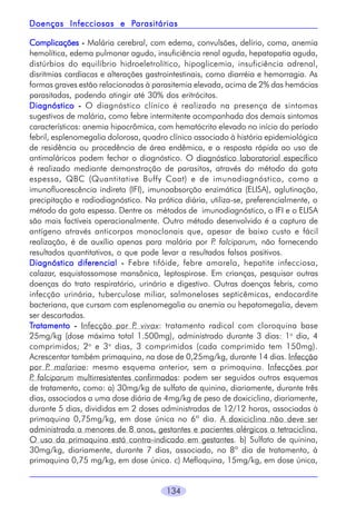 134
ComplicaçõesComplicaçõesComplicaçõesComplicaçõesComplicações ----- Malária cerebral, com edema, convulsões, delírio, coma, anemia
hemolítica, edema pulmonar agudo, insuficiência renal aguda, hepatopatia aguda,
distúrbios do equilíbrio hidroeletrolítico, hipoglicemia, insuficiência adrenal,
disritmias cardíacas e alterações gastrointestinais, como diarréia e hemorragia. As
formas graves estão relacionadas à parasitemia elevada, acima de 2% das hemácias
parasitadas, podendo atingir até 30% dos eritrócitos.
DiagnósticoDiagnósticoDiagnósticoDiagnósticoDiagnóstico ----- O diagnóstico clínico é realizado na presença de sintomas
sugestivos de malária, como febre intermitente acompanhada dos demais sintomas
característicos: anemia hipocrômica, com hematócrito elevado no início do período
febril, esplenomegalia dolorosa, quadro clínico associado à história epidemiológica
de residência ou procedência de área endêmica, e a resposta rápida ao uso de
antimaláricos podem fechar o diagnóstico. O diagnóstico laboratorial específico
é realizado mediante demonstração de parasitos, através do método da gota
espessa, QBC (Quantitative Buffy Coat) e de imunodiagnóstico, como a
imunofluorescência indireta (IFI), imunoabsorção enzimática (ELISA), aglutinação,
precipitação e radiodiagnóstico. Na prática diária, utiliza-se, preferencialmente, o
método da gota espessa. Dentre os métodos de imunodiagnóstico, o IFI e o ELISA
são mais factíveis operacionalmente. Outro método desenvolvido é a captura de
antígeno através anticorpos monoclonais que, apesar de baixo custo e fácil
realização, é de auxílio apenas para malária por P. falciparum, não fornecendo
resultados quantitativos, o que pode levar a resultados falsos positivos.
Diagnóstico diferencialDiagnóstico diferencialDiagnóstico diferencialDiagnóstico diferencialDiagnóstico diferencial ----- Febre tifóide, febre amarela, hepatite infecciosa,
calazar, esquistossomose mansônica, leptospirose. Em crianças, pesquisar outras
doenças do trato respiratório, urinário e digestivo. Outras doenças febris, como
infecção urinária, tuberculose miliar, salmoneloses septicêmicas, endocardite
bacteriana, que cursam com esplenomegalia ou anemia ou hepatomegalia, devem
ser descartadas.
TTTTTratamentoratamentoratamentoratamentoratamento ----- Infecção por P. vivax: tratamento radical com cloroquina base
25mg/kg (dose máxima total 1.500mg), administrado durante 3 dias: 1o
dia, 4
comprimidos; 2o
e 3o
dias, 3 comprimidos (cada comprimido tem 150mg).
Acrescentar também primaquina, na dose de 0,25mg/kg, durante 14 dias. Infecção
por P. malariae: mesmo esquema anterior, sem a primaquina. Infecções por
P. falciparum multirresistentes confirmados: podem ser seguidos outros esquemas
de tratamento, como: a) 30mg/kg de sulfato de quinina, diariamente, durante três
dias, associados a uma dose diária de 4mg/kg de peso de doxiciclina, diariamente,
durante 5 dias, divididas em 2 doses administradas de 12/12 horas, associadas à
primaquina 0,75mg/kg, em dose única no 6º dia. A doxiciclina não deve ser
administrada a menores de 8 anos, gestantes e pacientes alérgicos a tetraciclina.
O uso da primaquina está contra-indicado em gestantes. b) Sulfato de quinina,
30mg/kg, diariamente, durante 7 dias, associado, no 8º dia de tratamento, à
primaquina 0,75 mg/kg, em dose única. c) Mefloquina, 15mg/kg, em dose única,
Doenças Infecciosas e PDoenças Infecciosas e PDoenças Infecciosas e PDoenças Infecciosas e PDoenças Infecciosas e Parasitáriasarasitáriasarasitáriasarasitáriasarasitárias
 