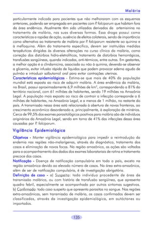135
particularmente indicada para pacientes que não melhoraram com os esquemas
anteriores, podendo ser empregada em pacientes com P. falciparum que habitam fora
da área endêmica. Atualmente têm sido utilizados derivados da artemisinina no
tratamento de malária, nas suas diversas formas. Essa droga possui como
características a rapidez de ação, ausência de efeitos colaterais, sendo de importância
como alternativa ao tratamento de malária por P. falciparum resistente ao quinino e
à mefloquina. Além do tratamento específico, devem ser instituídas medidas
terapêuticas dirigidas às diversas alterações no curso clínico da malária, como
correção dos distúrbios hidro-eletrolíticos, tratamento de distúrbios hemorrágicos,
transfusões sangüíneas, quando indicadas, anti-térmicos, entre outras. Em gestantes,
a melhor opção é a clindamicina, associada ou não à quinina, devendo-se observar
a glicemia, evitar infusão rápida de líquidos que podem provocar edema agudo de
pulmão e introduzir salbutamol oral para evitar contrações uterinas.
Características epidemiológicasCaracterísticas epidemiológicasCaracterísticas epidemiológicasCaracterísticas epidemiológicasCaracterísticas epidemiológicas - Estima-se que mais de 40% da população
mundial está exposta ao risco de adquirir malária. A área endêmica da malária,
no Brasil, possui aproximadamente 6,9 milhões de km2
, correspondendo a 81% do
território nacional, com 61 milhões de habitantes, sendo 19 milhões na Amazônia
Legal. A população mais exposta ao risco de contrair a infecção corresponde a 6
milhões de habitantes, na Amazônia Legal, e a menos de 1 milhão, no restante do
país. A transmissão nessa área está relacionada à abertura de novas fronteiras, ao
crescimento econômico desordenado e, principalmente, à exploração de minérios.
Cerca de 99,5% dos exames parasitológicos positivos para malária são de indivíduos
originários da Amazônia Legal, sendo em torno de 41% das infecções dessa área
causadas por P. falciparum.
Vigilância EpidemiológicaVigilância EpidemiológicaVigilância EpidemiológicaVigilância EpidemiológicaVigilância Epidemiológica
ObjetivosObjetivosObjetivosObjetivosObjetivos ----- Manter vigilância epidemiológica para impedir a reintrodução da
endemia nas regiões não-malarígenas, através do diagnóstico, tratamento dos
casos e eliminação de novos focos. Na região amazônica, as ações são voltadas
para o acompanhamento dos dados dos exames laboratoriais de rotina e tratamento
precoce dos casos.
NotificaçãoNotificaçãoNotificaçãoNotificaçãoNotificação ----- Doença de notificação compulsória em todo o país, exceto na
região amazônica devido ao elevado número de casos. Na área extra-amazônica,
além de ser de notificação compulsória, é de investigação obrigatória.
Definição de casoDefinição de casoDefinição de casoDefinição de casoDefinição de caso ----- a) Suspeito: todo indivíduo procedente de área de
transmissão malárica, ou com história de transfusão sangüínea, que apresenta
quadro febril, especialmente se acompanhado por outros sintomas sugestivos.
b) Confirmado: todo caso suspeito que apresenta parasitas no sangue. Nas regiões
extra-amazônicas, sem transmissão de malária, os casos confirmados devem ser
classificados, através da investigação epidemiológica, em autóctones ou
importados.
MaláriaMaláriaMaláriaMaláriaMalária
 