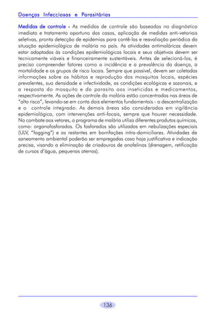 136
Medidas de controleMedidas de controleMedidas de controleMedidas de controleMedidas de controle ----- As medidas de controle são baseadas no diagnóstico
imediato e tratamento oportuno dos casos, aplicação de medidas anti-vetoriais
seletivas, pronta detecção de epidemias para contê-las e reavaliação periódica da
situação epidemiológica de malária no país. As atividades antimaláricas devem
estar adaptadas às condições epidemiológicas locais e seus objetivos devem ser
tecnicamente viáveis e financeiramente sustentáveis. Antes de selecioná-los, é
preciso compreender fatores como a incidência e a prevalência da doença, a
mortalidade e os grupos de risco locais. Sempre que possível, devem ser coletadas
informações sobre os hábitos e reprodução dos mosquitos locais, espécies
prevalentes, sua densidade e infectividade, as condições ecológicas e sazonais, e
a resposta do mosquito e do parasito aos inseticidas e medicamentos,
respectivamente. As ações de controle da malária estão concentradas nas áreas de
“alto risco”, levando-se em conta dois elementos fundamentais - a descentralização
e o controle integrado. As demais áreas são consideradas em vigilância
epidemiológica, com intervenções anti-focais, sempre que houver necessidade.
No combate aos vetores, o programa de malária utiliza diferentes produtos químicos,
como: organofosforados. Os fosforados são utilizados em nebulizações especiais
(ULV, “fogging”) e os restantes em borrifações intra-domiciliares. Atividades de
saneamento ambiental poderão ser empregadas caso haja justificativa e indicação
precisa, visando a eliminação de criadouros de anofelinos (drenagem, retificação
de cursos d’água, pequenos aterros).
Doenças Infecciosas e PDoenças Infecciosas e PDoenças Infecciosas e PDoenças Infecciosas e PDoenças Infecciosas e Parasitáriasarasitáriasarasitáriasarasitáriasarasitárias
 