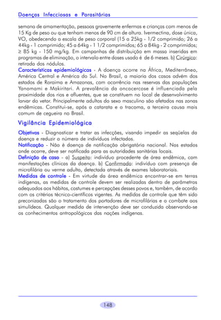 148
semana de amamentação, pessoas gravemente enfermas e crianças com menos de
15 Kg de peso ou que tenham menos de 90 cm de altura. Ivermectina, dose única,
VO, obedecendo a escala de peso corporal (15 a 25kg - 1/2 comprimido; 26 a
44kg - 1 comprimido; 45 a 64kg - 1 1/2 comprimidos; 65 a 84kg - 2 comprimidos;
≥ 85 kg - 150 mg/kg. Em campanhas de distribuição em massa inseridas em
programas de eliminação, o intervalo entre doses usado é de 6 meses. b) Cirúrgico:
retirada dos nódulos.
Características epidemiológicasCaracterísticas epidemiológicasCaracterísticas epidemiológicasCaracterísticas epidemiológicasCaracterísticas epidemiológicas - A doença ocorre na África, Mediterrâneo,
América Central e América do Sul. No Brasil, a maioria dos casos advém dos
estados de Roraima e Amazonas, com ocorrência nas reservas das populações
Yanomami e Makiritari. A prevalência da oncocercose é influenciada pela
proximidade dos rios e afluentes, que se constituem no local de desenvolvimento
larvar do vetor. Principalmente adultos do sexo masculino são afetados nas zonas
endêmicas. Constitui-se, após a catarata e o tracoma, a terceira causa mais
comum de cegueira no Brasil.
Vigilância EpidemiológicaVigilância EpidemiológicaVigilância EpidemiológicaVigilância EpidemiológicaVigilância Epidemiológica
ObjetivosObjetivosObjetivosObjetivosObjetivos - Diagnosticar e tratar as infecções, visando impedir as seqüelas da
doença e reduzir o número de indivíduos infectados.
NotificaçãoNotificaçãoNotificaçãoNotificaçãoNotificação - Não é doença de notificação obrigatória nacional. Nos estados
onde ocorre, deve ser notificada para as autoridades sanitárias locais.
Definição de casoDefinição de casoDefinição de casoDefinição de casoDefinição de caso - a) Suspeito: indivíduo procedente de área endêmica, com
manifestações clínicas da doença. b) Confirmado: indivíduo com presença de
microfilária ou verme adulto, detectada através de exames laboratoriais.
Medidas de controleMedidas de controleMedidas de controleMedidas de controleMedidas de controle - Em virtude da área endêmica encontrar-se em terras
indígenas, as medidas de controle devem ser realizadas dentro de parâmetros
adequados aos hábitos, costumes e percepções desses povos e, também, de acordo
com os critérios técnico-científicos vigentes. As medidas de controle que têm sido
preconizadas são o tratamento dos portadores de microfilárias e o combate aos
simulídeos. Qualquer medida de intervenção deve ser conduzida observando-se
os conhecimentos antropológicos das nações indígenas.
Doenças Infecciosas e PDoenças Infecciosas e PDoenças Infecciosas e PDoenças Infecciosas e PDoenças Infecciosas e Parasitáriasarasitáriasarasitáriasarasitáriasarasitárias
 