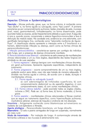 149
PPPPPARAARAARAARAARACOCCIDIOIDOMICOSECOCCIDIOIDOMICOSECOCCIDIOIDOMICOSECOCCIDIOIDOMICOSECOCCIDIOIDOMICOSECID-10
B-41
Aspectos Clínicos e EpidemiológicosAspectos Clínicos e EpidemiológicosAspectos Clínicos e EpidemiológicosAspectos Clínicos e EpidemiológicosAspectos Clínicos e Epidemiológicos
DescriçãoDescriçãoDescriçãoDescriçãoDescrição - Micose profunda, grave, que, na forma crônica, é conhecida como
“tipo adulto” e, na forma aguda ou sub-aguda, como “tipo juvenil”. A primeira
caracteriza-se por comprometimento pulmonar, lesões ulceradas de pele, mucosas
(oral, nasal, gastrointestinal), linfoadenopatia; na forma disseminada, pode
acometer todas as vísceras, sendo freqüentemente afetada a supra-renal. A segunda
é rara e, quando ocorre, compromete o sistema fagocítico-mononuclear e leva à
disfunção da medula óssea. Na cavidade oral, evidencia-se uma estomatite, com
pontilhado hemorrágico fino, conhecida como “estomatite moriforme de Aguiar-
Pupo”. A classificação abaixo apresenta a interação entre o P. brasiliensis e o
homem, determinando infecção ou doença, assim como as formas clínicas da
paracoccidioidomicose:
I. Infecção paracoccidióidica - caracteriza-se apenas por contágio do indivíduo
pelo fungo, sem a presença de doença clinicamente manifesta.
II. Paracoccidioidomicose (doença) - caracteriza-se pela presença de manifestações
clínicas relacionadas a um ou mais órgãos, dependentes das lesões fúrgicas em
atividade ou de suas seqüelas.
1. Forma regressiva - doença benigna com manifestações clínicas discretas,
em geral pulmonares. Apresenta regressão espontânea, independente de
tratamento.
2. Forma progressiva - ocorre comprometimento de um ou mais órgãos,
podendo evoluir para óbito, caso não seja tratada de maneira adequada. É
dividida nas formas aguda e crônica, de acordo com a idade, duração e
manifestações clínicas.
2.1. Forma aguda ou sub-aguda (juvenil)
a) com adenomegalia de linfonodos superficiais; b) com
comprometimento abdominal ou do aparelho digestivo; c) com
comprometimento ósseo; d) com outras manifestações clínicas.
2.2. Forma crônica (adulto) - pode acometer todos os órgãos citados,
inclusive o SNC. Pode ser: a) forma leve; b) forma moderada; c) forma
grave.
3. Forma seqüelar - manifestações clínicas relacionadas à fibrose cicatrial,
que se segue ao tratamento específico, como hiperinsuflação pulmonar,
insuficiência adrenal, estenose de traquéia e síndrome de má absorção.
SinonímiaSinonímiaSinonímiaSinonímiaSinonímia - Antigamente conhecida como blastomicose sul-americana ou
moléstia de Lutz-Splendore e Almeida.
Agente etiológicoAgente etiológicoAgente etiológicoAgente etiológicoAgente etiológico - Paracoccidiodes brasiliensis, um fungo dimorfo.
ReservatórioReservatórioReservatórioReservatórioReservatório - O solo e poeira carregados de fungo em suspensão, normalmente
em meio rural.
Modo de transmissãoModo de transmissãoModo de transmissãoModo de transmissãoModo de transmissão - Por inalação do fungo. A contaminação através de
ferimentos cutâneos e nas mucosas é extremamente rara.
 