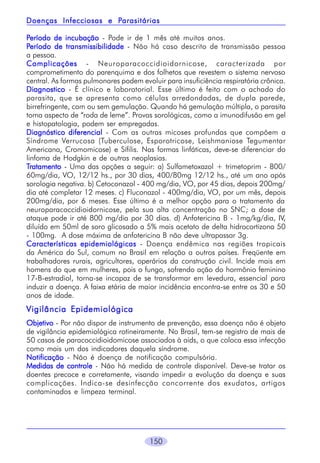 150
PPPPPeríodo de incubaçãoeríodo de incubaçãoeríodo de incubaçãoeríodo de incubaçãoeríodo de incubação - Pode ir de 1 mês até muitos anos.
PPPPPeríodo de transmissibilidadeeríodo de transmissibilidadeeríodo de transmissibilidadeeríodo de transmissibilidadeeríodo de transmissibilidade - Não há caso descrito de transmissão pessoa
a pessoa.
ComplicaçõesComplicaçõesComplicaçõesComplicaçõesComplicações - Neuroparacoccidioidornicose, caracterizada por
comprometimento do parenquima e dos folhetos que revestem o sistema nervoso
central. As formas pulmonares podem evoluir para insuficiência respiratória crônica.
DiagnosticoDiagnosticoDiagnosticoDiagnosticoDiagnostico - É clínico e laboratorial. Esse último é feito com o achado do
parasita, que se apresenta como células arredondadas, de dupla parede,
birrefringente, com ou sem gemulação. Quando há gemulação múltipla, o parasita
toma aspecto de “roda de leme”. Provas sorológicas, como a imunodifusão em gel
e histopatologia, podem ser empregadas.
Diagnóstico diferencialDiagnóstico diferencialDiagnóstico diferencialDiagnóstico diferencialDiagnóstico diferencial - Com as outras micoses profundas que compõem a
Síndrome Verrucosa (Tuberculose, Esporotricose, Leishmaniose Tegumentar
Americana, Cromomicose) e Sífilis. Nas formas linfáticas, deve-se diferenciar do
linfoma de Hodgkin e de outras neoplasias.
TTTTTratamentoratamentoratamentoratamentoratamento - Uma das opções a seguir: a) Sulfametoxazol + trimetoprim - 800/
60mg/dia, VO, 12/12 hs., por 30 dias, 400/80mg 12/12 hs., até um ano após
sorologia negativa. b) Cetoconazol - 400 mg/dia, VO, por 45 dias, depois 200mg/
dia até completar 12 meses. c) Fluconazol - 400mg/dia, VO, por um mês, depois
200mg/dia, por 6 meses. Esse último é a melhor opção para o tratamento da
neuroparacoccidioidornicose, pela sua alta concentração no SNC; a dose de
ataque pode ir até 800 mg/dia por 30 dias. d) Anfotericina B - 1mg/kg/dia, IV,
diluído em 50ml de soro glicosado a 5% mais acetato de delta hidrocortizona 50
- 100mg. A dose máxima de anfotericina B não deve ultrapassar 3g.
Características epidemiológicasCaracterísticas epidemiológicasCaracterísticas epidemiológicasCaracterísticas epidemiológicasCaracterísticas epidemiológicas - Doença endêmica nas regiões tropicais
da América do Sul, comum no Brasil em relação a outros países. Freqüente em
trabalhadores rurais, agricultores, operários da construção civil. Incide mais em
homens do que em mulheres, pois o fungo, sofrendo ação do hormônio feminino
17-B-estradiol, torna-se incapaz de se transformar em levedura, essencial para
induzir a doença. A faixa etária de maior incidência encontra-se entre os 30 e 50
anos de idade.
Vigilância EpidemiológicaVigilância EpidemiológicaVigilância EpidemiológicaVigilância EpidemiológicaVigilância Epidemiológica
ObjetivoObjetivoObjetivoObjetivoObjetivo - Por não dispor de instrumento de prevenção, essa doença não é objeto
de vigilância epidemiológica rotineiramente. No Brasil, tem-se registro de mais de
50 casos de paracoccidioidomicose associados à aids, o que coloca essa infecção
como mais um dos indicadores daquela síndrome.
NotificaçãoNotificaçãoNotificaçãoNotificaçãoNotificação - Não é doença de notificação compulsória.
Medidas de controleMedidas de controleMedidas de controleMedidas de controleMedidas de controle - Não há medida de controle disponível. Deve-se tratar os
doentes precoce e corretamente, visando impedir a evolução da doença e suas
complicações. Indica-se desinfecção concorrente dos exudatos, artigos
contaminados e limpeza terminal.
Doenças Infecciosas e PDoenças Infecciosas e PDoenças Infecciosas e PDoenças Infecciosas e PDoenças Infecciosas e Parasitáriasarasitáriasarasitáriasarasitáriasarasitárias
 