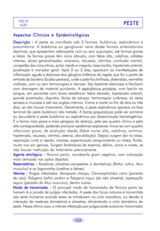 153
PESTEPESTEPESTEPESTEPESTE
CID-10
A-20
Aspectos Clínicos e EpidemiológicosAspectos Clínicos e EpidemiológicosAspectos Clínicos e EpidemiológicosAspectos Clínicos e EpidemiológicosAspectos Clínicos e Epidemiológicos
DescriçãoDescriçãoDescriçãoDescriçãoDescrição ----- A peste se manifesta sob 3 formas: bubônica, septicêmica e
pneumônica. A bubônica ou ganglionar varia desde formas ambulatoriais
abortivas, que apresentam adenopatia com ou sem supuração, até formas graves
e letais. As formas graves têm início abrupto, com febre alta, calafrios, cefaléia
intensa, dores generalizadas, anorexia, náuseas, vômitos, confusão mental,
congestão das conjuntivas, pulso rápido e irregular, taquicardia, hipotensão arterial,
prostração e mal-estar geral. Após 2 ou 3 dias, aparecem as manifestações de
inflamação aguda e dolorosa dos gânglios linfáticos da região que foi o ponto de
entrada da bactéria (bubão pestoso), onde a pele fica brilhosa, distendida, vermelha
violácea, com ou sem hemorragias e necrose. São bastante dolorosas e fistulizam
com drenagem de material purulento. A septicêmica primária, com bacilo no
sangue, em pacientes com baixa resistência: febre elevada, hipotensão arterial,
grande prostração, dispnéia, fácies de estupor, hemorragias cutâneas, às vezes
serosas e mucosas e até nos órgãos internos. Coma e morte no fim de dois ou três
dias, se não houver tratamento. Geralmente, a peste septicêmica aparece na fase
terminal da peste bubônica não tratada. A forma pneumônica pode ser primária
ou secundária à peste bubônica ou septicêmica por disseminação hematogênica.
É a forma mais grave e mais perigosa da doença, pelo seu quadro clínico e pela
alta contagiosidade, podendo provocar epidemias explosivas. Inicia-se com quadro
infeccioso grave, de evolução rápida (febre muito alta, calafrios, arritmia,
hipotensão, náuseas, vômitos, astenia, obnubilação). Depois surgem dor no tórax,
respiração curta e rápida, cianose, expectoração sanguinolenta ou rósea, fluida,
muito rica em germes. Surgem fenômenos de toxemia, delírio, coma e morte, se
não houver instituição do tratamento precocemente.
AAAAAgente etiológicogente etiológicogente etiológicogente etiológicogente etiológico - Yersinia pestis, cocobacilo gram negativo, com coloração
mais centuada nos polos (bipolar).
ReservatóriosReservatóriosReservatóriosReservatóriosReservatórios ----- Roedores silvestres-campestres e domésticos (Rattus rattus, Mus
musculus) e os logomorfos (coelhos e lebres).
VVVVVetoresetoresetoresetoresetores - Pulgas infectadas: Xenopsyla cheops, Ctenocephalides canis (parasito
do cão), Polygenis bolhsi jordani e Polygenis tripus (do rato silvestre), Leptopsylla
segnis (parasito do Mus musculus), dentre outras.
Modo de transmissãoModo de transmissãoModo de transmissãoModo de transmissãoModo de transmissão - O principal modo de transmissão da Yersinia pestis ao
homem é a picada de pulgas infectadas. A peste dos focos naturais é transmitida
aos seres humanos quando esses se introduzem no ciclo zoonótico, ou devido à
interação de roedores domésticos e silvestres, alimentando o ciclo doméstico da
peste. Nesse último caso, a intensa infestação por pulgas pode ocasionar transmissão
 