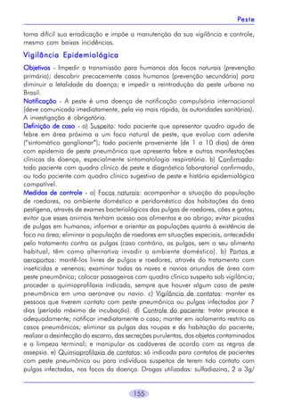 155
torna difícil sua erradicação e impõe a manutenção da sua vigilância e controle,
mesmo com baixas incidências.
Vigilância EpidemiológicaVigilância EpidemiológicaVigilância EpidemiológicaVigilância EpidemiológicaVigilância Epidemiológica
ObjetivosObjetivosObjetivosObjetivosObjetivos - Impedir a transmissão para humanos dos focos naturais (prevenção
primária); descobrir precocemente casos humanos (prevenção secundária) para
diminuir a letalidade da doença; e impedir a reintrodução da peste urbana no
Brasil.
NotificaçãoNotificaçãoNotificaçãoNotificaçãoNotificação - A peste é uma doença de notificação compulsória internacional
(deve comunicada imediatamente, pela via mais rápida, às autoridades sanitárias).
A investigação é obrigatória.
Definição de casoDefinição de casoDefinição de casoDefinição de casoDefinição de caso - a) Suspeito: todo paciente que apresentar quadro agudo de
febre em área próxima a um foco natural de peste, que evolua com adenite
(“sintomático ganglionar”); todo paciente proveniente (de 1 a 10 dias) de área
com epidemia de peste pneumônica que apresenta febre e outras manifestações
clínicas da doença, especialmente sintomatologia respiratória. b) Confirmado:
todo paciente com quadro clínico de peste e diagnóstico laboratorial confirmado,
ou todo paciente com quadro clínico sugestivo de peste e história epidemiológica
compatível.
Medidas de controleMedidas de controleMedidas de controleMedidas de controleMedidas de controle - a) Focos naturais: acompanhar a situação da população
de roedores, no ambiente doméstico e peridoméstico das habitações da área
pestígena, através de exames bacteriológicos das pulgas de roedores, cães e gatos;
evitar que esses animais tenham acesso aos alimentos e ao abrigo; evitar picadas
de pulgas em humanos; informar e orientar as populações quanto à existência de
foco na área; eliminar a população de roedores em situações especiais, antecedida
pelo tratamento contra as pulgas (caso contrário, as pulgas, sem o seu alimento
habitual, têm como alternativa invadir o ambiente doméstico). b) Portos e
aeroportos: mantê-los livres de pulgas e roedores, através do tratamento com
inseticidas e venenos; examinar todas as naves e navios oriundos de área com
peste pneumônica; colocar passageiros com quadro clínico suspeito sob vigilância;
proceder a quimioprofilaxia indicada, sempre que houver algum caso de peste
pneumônica em uma aeronave ou navio. c) Vigilância de contatos: manter as
pessoas que tiverem contato com peste pneumônica ou pulgas infectadas por 7
dias (período máximo de incubação). d) Controle do paciente: tratar precoce e
adequadamente; notificar imediatamente o caso; manter em isolamento restrito os
casos pneumônicos; eliminar as pulgas das roupas e da habitação do paciente;
realizar a desinfecção do escarro, das secreções purulentas, dos objetos contaminados
e a limpeza terminal; e manipular os cadáveres de acordo com as regras de
assepsia. e) Quimioprofilaxia de contatos: só indicada para contatos de pacientes
com peste pneumônica ou para indivíduos suspeitos de terem tido contato com
pulgas infectadas, nos focos da doença. Drogas utilizadas: sulfadiazina, 2 a 3g/
PPPPPesteesteesteesteeste
 