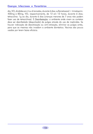 156
dia, VO, divididas em 4 ou 6 tomadas, durante 6 dias; sulfametoxazol + trimetoprim:
400mg e 80mg, VO, respectivamente, de 12 em 12 horas, durante 6 dias;
tetraciclina: 1g ao dia, durante 6 dias (crianças menores de 7 anos não podem
fazer uso de tetraciclinas). f) Desinfestação: o ambiente onde vivem os contatos
deve ser desinfestado (despulizado) de pulgas através do uso de inseticidas. Se
houver indicação de desratização ou anti-ratização, eliminar as pulgas antes,
para que as mesmas não invadam o ambiente doméstico. Vacinas são pouco
usadas por terem baixa eficácia.
Doenças Infecciosas e PDoenças Infecciosas e PDoenças Infecciosas e PDoenças Infecciosas e PDoenças Infecciosas e Parasitáriasarasitáriasarasitáriasarasitáriasarasitárias
 
