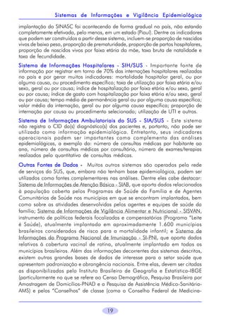 19
implantação do SINASC foi acontecendo de forma gradual no país, não estando
completamente efetivada, pelo menos, em um estado (Piauí). Dentre os indicadores
que podem ser construídos a partir desse sistema, incluem-se proporção de nascidos
vivos de baixo peso, proporção de prematuridade, proporção de partos hospitalares,
proporção de nascidos vivos por faixa etária da mãe, taxa bruta de natalidade e
taxa de fecundidade.
Sistema de Informações Hospitalares - SIH/SUSSistema de Informações Hospitalares - SIH/SUSSistema de Informações Hospitalares - SIH/SUSSistema de Informações Hospitalares - SIH/SUSSistema de Informações Hospitalares - SIH/SUS - Importante fonte de
informação por registrar em torno de 70% das internações hospitalares realizadas
no país e por gerar muitos indicadores: mortalidade hospitalar geral, ou por
alguma causa, ou procedimento específico; taxa de utilização por faixa etária e/ou
sexo, geral ou por causa; índice de hospitalização por faixa etária e/ou sexo, geral
ou por causa; índice de gasto com hospitalização por faixa etária e/ou sexo, geral
ou por causa; tempo médio de permanência geral ou por alguma causa específica;
valor médio da internação, geral ou por alguma causa específica; proporção de
internação por causa ou procedimento selecionado; utilização de UTI e outros.
Sistema de Informações Ambulatoriais do SUS - SIA/SUSSistema de Informações Ambulatoriais do SUS - SIA/SUSSistema de Informações Ambulatoriais do SUS - SIA/SUSSistema de Informações Ambulatoriais do SUS - SIA/SUSSistema de Informações Ambulatoriais do SUS - SIA/SUS - Este sistema
não registra o CID do(s) diagnóstico(s) dos pacientes e, portanto, não pode ser
utilizado como informação epidemiológica. Entretanto, seus indicadores
operacionais podem ser importantes como complemento das análises
epidemiológicas, a exemplo do: número de consultas médicas por habitante ao
ano, número de consultas médicas por consultório, número de exames/terapias
realizados pelo quantitativo de consultas médicas.
Outras Fontes de DadosOutras Fontes de DadosOutras Fontes de DadosOutras Fontes de DadosOutras Fontes de Dados ----- Muitos outros sistemas são operados pela rede
de serviços do SUS, que, embora não tenham base epidemiológica, podem ser
utilizados como fontes complementares nas análises. Dentre eles cabe destacar:
Sistema de Informações de Atenção Básica - SIAB, que aporta dados relacionados
à população coberta pelos Programas de Saúde da Família e de Agentes
Comunitários de Saúde nos municípios em que se encontram implantados, bem
como sobre as atividades desenvolvidas pelos agentes e equipes de saúde da
família; Sistema de Informações de Vigilância Alimentar e Nutricional - SISVAN,
instrumento de políticas federais focalizadas e compensatórias (Programa “Leite
é Saúde), atualmente implantado em aproximadamente 1.600 municípios
brasileiros considerados de risco para a mortalidade infantil; e Sistema de
Informações do Programa Nacional de Imunização - SI-PNI, que aporta dados
relativos à cobertura vacinal de rotina, atualmente implantado em todos os
municípios brasileiros. Além das informações decorrentes dos sistemas descritos,
existem outras grandes bases de dados de interesse para o setor saúde que
apresentam padronização e abrangência nacionais. Entre elas, devem ser citadas
as disponibilizadas pelo Instituto Brasileiro de Geografia e Estatística-IBGE
(particularmente no que se refere ao Censo Demográfico, Pesquisa Brasileira por
Amostragem de Domicílios-PNAD e a Pesquisa de Assistência Médico-Sanitária-
AMS) e pelos “Conselhos” de classe (como o Conselho Federal de Medicina-
Sistemas de Informações e Vigilância EpidemiológicaSistemas de Informações e Vigilância EpidemiológicaSistemas de Informações e Vigilância EpidemiológicaSistemas de Informações e Vigilância EpidemiológicaSistemas de Informações e Vigilância Epidemiológica
 