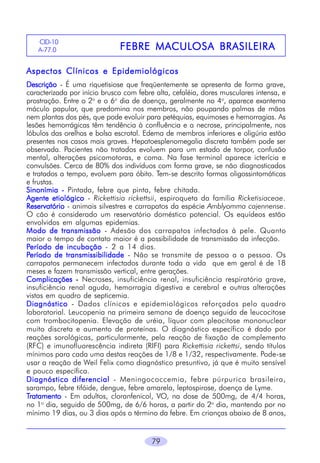 79
Aspectos Clínicos e EpidemiológicosAspectos Clínicos e EpidemiológicosAspectos Clínicos e EpidemiológicosAspectos Clínicos e EpidemiológicosAspectos Clínicos e Epidemiológicos
DescriçãoDescriçãoDescriçãoDescriçãoDescrição - É uma riquetisiose que freqüentemente se apresenta de forma grave,
caracterizada por início brusco com febre alta, cefaléia, dores musculares intensa, e
prostração. Entre o 2o
e o 6o
dia de doença, geralmente no 4o
, aparece exantema
máculo papular, que predomina nos membros, não poupando palmas de mãos
nem plantas dos pés, que pode evoluir para petéquias, equimoses e hemorragias. As
lesões hemorrágicas têm tendência à confluência e a necrose, principalmente, nos
lóbulos das orelhas e bolsa escrotal. Edema de membros inferiores e oligúria estão
presentes nos casos mais graves. Hepatoesplenomegalia discreta também pode ser
observada. Pacientes não tratados evoluem para um estado de torpor, confusão
mental, alterações psicomotoras, e coma. Na fase terminal aparece icterícia e
convulsões. Cerca de 80% dos indivíduos com forma grave, se não diagnosticados
e tratados a tempo, evoluem para óbito. Tem-se descrito formas oligossintomáticas
e frustas.
Sinonímia -Sinonímia -Sinonímia -Sinonímia -Sinonímia - Pintada, febre que pinta, febre chitada.
Agente etiológicoAgente etiológicoAgente etiológicoAgente etiológicoAgente etiológico - Rickettisia rickettsii, espiroqueta da família Ricketisiaceae.
ReservatórioReservatórioReservatórioReservatórioReservatório - animais silvestres e carrapatos da espécie Amblyomma cajennense.
O cão é considerado um reservatório doméstico potencial. Os equídeos estão
envolvidos em algumas epidemias.
Modo de transmissãoModo de transmissãoModo de transmissãoModo de transmissãoModo de transmissão - Adesão dos carrapatos infectados à pele. Quanto
maior o tempo de contato maior é a possibilidade de transmissão da infecção.
PPPPPeríodo de incubaçãoeríodo de incubaçãoeríodo de incubaçãoeríodo de incubaçãoeríodo de incubação - 2 a 14 dias.
PPPPPeríodo de transmissibilidadeeríodo de transmissibilidadeeríodo de transmissibilidadeeríodo de transmissibilidadeeríodo de transmissibilidade - Não se transmite de pessoa a a pessoa. Os
carrapatos permanecem infectados durante toda a vida que em geral é de 18
meses e fazem transmissão vertical, entre gerações.
ComplicaçõesComplicaçõesComplicaçõesComplicaçõesComplicações ----- Necroses, insuficiência renal, insuficiência respiratória grave,
insuficiência renal aguda, hemorragia digestiva e cerebral e outras alterações
vistas em quadro de septicemia.
DiagnósticoDiagnósticoDiagnósticoDiagnósticoDiagnóstico - Dados clínicos e epidemiológicos reforçados pelo quadro
laboratorial. Leucopenia na primeira semana de doença seguida de leucocitose
com trombocitopenia. Elevação de uréia, líquor com pleocitose mononuclear
muito discreta e aumento de proteínas. O diagnóstico específico é dado por
reações sorológicas, particularmente, pela reação de fixação de complemento
(RFC) e imunofluorescência indireta (RIFI) para Rickettisia rickettsi, sendo títulos
mínimos para cada uma destas reações de 1/8 e 1/32, respectivamente. Pode-se
usar a reação de Weil Felix como diagnóstico presuntivo, já que é muito sensível
e pouco específica.
Diagnóstico diferencialDiagnóstico diferencialDiagnóstico diferencialDiagnóstico diferencialDiagnóstico diferencial - Meningococcemia, febre púrpurica brasileira,
sarampo, febre tifóide, dengue, febre amarela, leptospirose, doença de Lyme.
TTTTTratamentoratamentoratamentoratamentoratamento - Em adultos, cloranfenicol, VO, na dose de 500mg, de 4/4 horas,
no 1o
dia, seguido de 500mg, de 6/6 horas, a partir do 2o
dia, mantendo por no
mínimo 19 dias, ou 3 dias após o término da febre. Em crianças abaixo de 8 anos,
FEBRE MAFEBRE MAFEBRE MAFEBRE MAFEBRE MACULCULCULCULCULOSA BRASILEIRAOSA BRASILEIRAOSA BRASILEIRAOSA BRASILEIRAOSA BRASILEIRA
CID-10
A-77.06
 