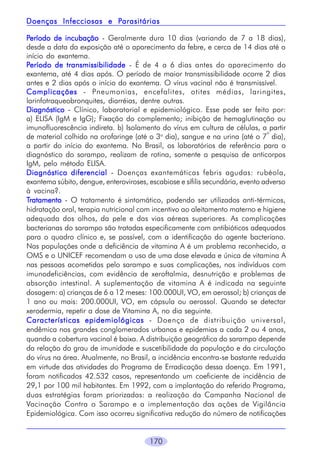 170
PPPPPeríodo de incubaçãoeríodo de incubaçãoeríodo de incubaçãoeríodo de incubaçãoeríodo de incubação - Geralmente dura 10 dias (variando de 7 a 18 dias),
desde a data da exposição até o aparecimento da febre, e cerca de 14 dias até o
início do exantema.
PPPPPeríodo de transmissibilidadeeríodo de transmissibilidadeeríodo de transmissibilidadeeríodo de transmissibilidadeeríodo de transmissibilidade - É de 4 a 6 dias antes do aparecimento do
exantema, até 4 dias após. O período de maior transmissibilidade ocorre 2 dias
antes e 2 dias após o início do exantema. O vírus vacinal não é transmissível.
ComplicaçõesComplicaçõesComplicaçõesComplicaçõesComplicações - Pneumonias, encefalites, otites médias, laringites,
larinfotraqueobronquites, diarréias, dentre outras.
DiagnósticoDiagnósticoDiagnósticoDiagnósticoDiagnóstico - Clínico, laboratorial e epidemiológico. Esse pode ser feito por:
a) ELISA (IgM e IgG); Fixação do complemento; inibição de hemaglutinação ou
imunofluorescência indireta. b) Isolamento do vírus em cultura de células, a partir
de material colhido na orofaringe (até o 3o
dia), sangue e na urina (até o 7
o
dia),
a partir do início do exantema. No Brasil, os laboratórios de referência para o
diagnóstico do sarampo, realizam de rotina, somente a pesquisa de anticorpos
IgM, pelo método ELISA.
Diagnóstico diferencialDiagnóstico diferencialDiagnóstico diferencialDiagnóstico diferencialDiagnóstico diferencial - Doenças exantemáticas febris agudas: rubéola,
exantema súbito, dengue, enteroviroses, escabiose e sífilis secundária, evento adverso
à vacina?.
TTTTTratamentoratamentoratamentoratamentoratamento - O tratamento é sintomático, podendo ser utilizados anti-térmicos,
hidratação oral, terapia nutricional com incentivo ao aleitamento materno e higiene
adequada dos olhos, da pele e das vias aéreas superiores. As complicações
bacterianas do sarampo são tratadas especificamente com antibióticos adequados
para o quadro clínico e, se possível, com a identificação do agente bacteriano.
Nas populações onde a deficiência de vitamina A é um problema reconhecido, a
OMS e o UNICEF recomendam o uso de uma dose elevada e única de vitamina A
nas pessoas acometidas pelo sarampo e suas complicações, nos indivíduos com
imunodeficiências, com evidência de xeroftalmia, desnutrição e problemas de
absorção intestinal. A suplementação de vitamina A é indicada na seguinte
dosagem: a) crianças de 6 a 12 meses: 100.000UI, VO, em aerossol; b) crianças de
1 ano ou mais: 200.000UI, VO, em cápsula ou aerossol. Quando se detectar
xerodermia, repetir a dose de Vitamina A, no dia seguinte.
Características epidemiológicasCaracterísticas epidemiológicasCaracterísticas epidemiológicasCaracterísticas epidemiológicasCaracterísticas epidemiológicas - Doença de distribuição universal,
endêmica nos grandes conglomerados urbanos e epidemias a cada 2 ou 4 anos,
quando a cobertura vacinal é baixa. A distribuição geográfica do sarampo depende
da relação do grau de imunidade e suscetibilidade da população e da circulação
do vírus na área. Atualmente, no Brasil, a incidência encontra-se bastante reduzida
em virtude das atividades do Programa de Erradicação dessa doença. Em 1991,
foram notificados 42.532 casos, representando um coeficiente de incidência de
29,1 por 100 mil habitantes. Em 1992, com a implantação do referido Programa,
duas estratégias foram priorizadas: a realização da Campanha Nacional de
Vacinação Contra o Sarampo e a implementação das ações de Vigilância
Epidemiológica. Com isso ocorreu significativa redução do número de notificações
Doenças Infecciosas e PDoenças Infecciosas e PDoenças Infecciosas e PDoenças Infecciosas e PDoenças Infecciosas e Parasitáriasarasitáriasarasitáriasarasitáriasarasitárias
 