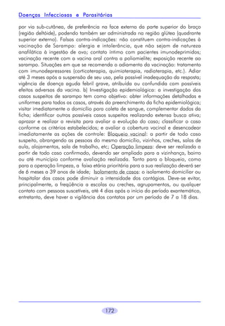 172
por via sub-cutânea, de preferência na face externa da parte superior do braço
(região deltóide), podendo também ser administrada na região glútea (quadrante
superior externo). Falsas contra-indicações: não constituem contra-indicações à
vacinação de Sarampo: alergia e intolerância, que não sejam de natureza
anafilática à ingestão de ovo; contato íntimo com pacientes imunodeprimidos;
vacinação recente com a vacina oral contra a poliomielite; exposição recente ao
sarampo. Situações em que se recomenda o adiamento da vacinação: tratamento
com imunodepressores (corticoterapia, quimioterapia, radioterapia, etc.). Adiar
até 3 meses após a suspensão de seu uso, pela possível inadequação da resposta;
vigência de doença aguda febril grave, atribuída ou confundida com possíveis
efeitos adversos da vacina. b) Investigação epidemiológica: a investigação dos
casos suspeitos de sarampo tem como objetivo: obter informações detalhadas e
uniformes para todos os casos, através do preenchimento da ficha epidemiológica;
visitar imediatamente o domicílio para coleta de sangue, complementar dados da
ficha; identificar outros possíveis casos suspeitos realizando extensa busca ativa;
aprazar e realizar a revisita para avaliar a evolução do caso; classificar o caso
conforme os critérios estabelecidos; e avaliar a cobertura vacinal e desencadear
imediatamente as ações de controle: Bloqueio vacinal: a partir de todo caso
suspeito, abrangendo as pessoas do mesmo domicílio, vizinhos, creches, salas de
aula, alojamentos, sala de trabalho, etc; Operação limpeza: deve ser realizada a
partir de todo caso confirmado, devendo ser ampliado para a vizinhança, bairro
ou até município conforme avaliação realizada. Tanto para o bloqueio, como
para a operação limpeza, a faixa etária prioritária para a sua realização deverá ser
de 6 meses a 39 anos de idade; Isolamento de casos: o isolamento domiciliar ou
hospitalar dos casos pode diminuir a intensidade dos contágios. Deve-se evitar,
principalmente, a freqüência a escolas ou creches, agrupamentos, ou qualquer
contato com pessoas suscetíveis, até 4 dias após o início do período exantemático,
entretanto, deve haver a vigilância dos contatos por um período de 7 a 18 dias.
Doenças Infecciosas e PDoenças Infecciosas e PDoenças Infecciosas e PDoenças Infecciosas e PDoenças Infecciosas e Parasitáriasarasitáriasarasitáriasarasitáriasarasitárias
 