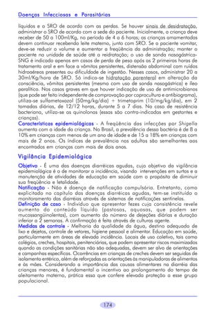 174
líquidos e o SRO de acordo com as perdas. Se houver sinais de desidratação,
administrar o SRO de acordo com a sede do paciente. Inicialmente, a criança deve
receber de 50 a 100ml/Kg, no período de 4 a 6 horas; as crianças amamentadas
devem continuar recebendo leite materno, junto com SRO. Se o paciente vomitar,
deve-se reduzir o volume e aumentar a freqüência da administração; manter o
paciente na unidade de saúde até a reidratação; o uso de sonda nasogástrica-
SNG é indicado apenas em casos de perda de peso após as 2 primeiras horas de
tratamento oral e em face a vômitos persistentes, distensão abdominal com ruídos
hidroaéreos presentes ou dificuldade de ingestão. Nesses casos, administrar 20 a
30ml/Kg/hora de SRO. Só indica-se hidratação parenteral em alteração da
consciência, vômitos persistentes (mesmo com uso de sonda nasogástrica) e íleo
paralítico. Nos casos graves em que houver indicação de uso de antimicrobianos
(que pode ser feito independente de comprovação por coprocultura e antibiograma),
utiliza-se sulfametoxazol (50mg/kg/dia) + trimetoprim (10/mg/kg/dia), em 2
tomadas diárias, de 12/12 horas, durante 5 a 7 dias. No caso de resistência
bacteriana, utiliza-se as quinolonas (essas são contra-indicadas em gestantes e
crianças).
Características epidemiológicasCaracterísticas epidemiológicasCaracterísticas epidemiológicasCaracterísticas epidemiológicasCaracterísticas epidemiológicas - A freqüência das infecções por Shigella
aumenta com a idade da criança. No Brasil, a prevalência dessa bactéria é de 8 a
10% em crianças com menos de um ano de idade e de 15 a 18% em crianças com
mais de 2 anos. Os índices de prevalência nos adultos são semelhantes aos
encontrados em crianças com mais de dois anos.
Vigilância EpidemiológicaVigilância EpidemiológicaVigilância EpidemiológicaVigilância EpidemiológicaVigilância Epidemiológica
ObjetivoObjetivoObjetivoObjetivoObjetivo - É uma das doenças diarréicas agudas, cujo objetivo da vigilância
epidemiológica é o de monitorar a incidência, visando intervenções em surtos e a
manutenção de atividades de educação em saúde com o propósito de diminuir
sua freqüência e letalidade.
NotificaçãoNotificaçãoNotificaçãoNotificaçãoNotificação - Não é doença de notificação compulsória. Entretanto, como
explicitado no capítulo das doenças diarréicas agudas, tem-se instituído o
monitoramento das diarréias através de sistemas de notificações sentinelas.
Definição de casoDefinição de casoDefinição de casoDefinição de casoDefinição de caso - Indivíduo que apresentar fezes cuja consistência revele
aumento do conteúdo líquido (pastosas, aquosas, que podem ser
mucossangüinolentas), com aumento do número de dejeções diárias e duração
inferior a 2 semanas. A confirmação é feita através de culturas agente.
Medidas de controleMedidas de controleMedidas de controleMedidas de controleMedidas de controle - Melhoria da qualidade da água, destino adequado de
lixo e dejetos, controle de vetores, higiene pessoal e alimentar. Educação em saúde,
particularmente em áreas de elevada incidência. Locais de uso coletivo, tais como
colégios, creches, hospitais, penitenciárias, que podem apresentar riscos maximizados
quando as condições sanitárias não são adequadas, devem ser alvo de orientações
e campanhas específicas. Ocorrências em crianças de creches devem ser seguidas de
isolamento entérico, além de reforçadas as orientações às manipuladoras de alimentos
e às mães. Considerando a importância das causas alimentares na diarréia das
crianças menores, é fundamental o incentivo ao prolongamento do tempo de
aleitamento materno, prática essa que confere elevada proteção a esse grupo
populacional.
Doenças Infecciosas e PDoenças Infecciosas e PDoenças Infecciosas e PDoenças Infecciosas e PDoenças Infecciosas e Parasitáriasarasitáriasarasitáriasarasitáriasarasitárias
 
