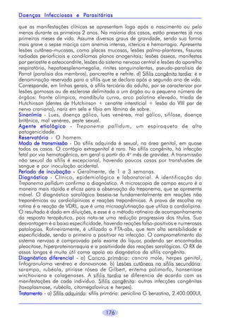 176
que as manifestações clínicas se apresentam logo após o nascimento ou pelo
menos durante os primeiros 2 anos. Na maioria dos casos, estão presentes já nos
primeiros meses de vida. Assume diversos graus de gravidade, sendo sua forma
mais grave a sepse maciça com anemia intensa, icterícia e hemorragia. Apresenta
lesões cutâneo-mucosas, como placas mucosas, lesões palmo-plantares, fissuras
radiadas periorficiais e condilomas planos anogenitais; lesões ósseas, manifestas
por periostite e osteocondrite, lesões do sistema nervoso central e lesões do aparelho
respiratório, hepatoesplenomegalia, rinites sanguinolentas, pseudo-paralisia de
Parrot (paralisia dos membros), pancreatite e nefrite. d) Sífilis congênita tardia: é a
denominação reservada para a sífilis que se declara após o segundo ano de vida.
Corresponde, em linhas gerais, à sífilis terciária do adulto, por se caracterizar por
lesões gomosas ou de esclerose delimitada a um órgão ou a pequeno número de
órgãos: fronte olímpica, mandíbula curva, arco palatino elevado, tríada de
Hutchinson (dentes de Hutchinson + cenatite intersticial + lesão do VIII par de
nervo craniano), nariz em sela e tíbia em lâmina de sabre.
SinonímiaSinonímiaSinonímiaSinonímiaSinonímia - Lues, doença gálica, lues venérea, mal gálico, sifilose, doença
britânica, mal venéreo, peste sexual.
Agente etiológicoAgente etiológicoAgente etiológicoAgente etiológicoAgente etiológico - Treponema pallidum, um espiroqueta de alta
patogenicidade.
ReservatórioReservatórioReservatórioReservatórioReservatório - O homem.
Modo de transmissãoModo de transmissãoModo de transmissãoModo de transmissãoModo de transmissão - Da sífilis adquirida é sexual, na área genital, em quase
todos os casos. O contágio extragenital é raro. Na sífilis congênita, há infecção
fetal por via hematogênica, em geral a partir do 4o
mês de gravidez. A transmissão
não sexual da sífilis é excepcional, havendo poucos casos por transfusões de
sangue e por inoculação acidental.
PPPPPeríodo de incubaçãoeríodo de incubaçãoeríodo de incubaçãoeríodo de incubaçãoeríodo de incubação ----- Geralmente, de 1 a 3 semanas.
DiagnósticoDiagnósticoDiagnósticoDiagnósticoDiagnóstico - Clínico, epidemiológico e laboratorial. A identificação do
Treponema pallidum confirma o diagnóstico. A microscopia de campo escuro é a
maneira mais rápida e eficaz para a observação do treponema, que se apresenta
móvel. O diagnóstico sorológico baseia-se fundamentalmente em reações não
treponêmicas ou cardiolipínicas e reações treponêmicas. A prova de escolha na
rotina é a reação de VDRL, que é uma microaglutinação que utiliza a cardiolipina.
O resultado é dado em diluições, e esse é o método rotineiro de acompanhamento
da resposta terapêutica, pois nota-se uma redução progressiva dos títulos. Sua
desvantagem é a baixa especificidade, havendo reações falso-positivas e numerosas
patologias. Rotineiramente, é utilizado o FTA-abs, que tem alta sensibilidade e
especificidade, sendo o primeiro a positivar na infecção. O comprometimento do
sistema nervoso é comprovado pelo exame do líquor, podendo ser encontradas
pleocitose, hiperproteinorraquia e a positividade das reações sorológicas. O RX de
ossos longos é muito útil como apoio ao diagnóstico da sífilis congênita.
Diagnóstico diferencialDiagnóstico diferencialDiagnóstico diferencialDiagnóstico diferencialDiagnóstico diferencial - a) Cancro primário: cancro mole, herpes genital,
linfogranuloma venéreo e donovanose. b) Lesões cutâneas na sífilis secundária:
sarampo, rubéola, ptiríase rósea de Gilbert, eritema polimorfo, hanseníase
wirchoviana e colagenoses. A sífilis tardia se diferencia de acordo com as
manifestações de cada indivíduo. Sífilis congênita: outras infecções congênitas
(toxoplasmose, rubéola, citomegalovírus e herpes).
TTTTTratamentoratamentoratamentoratamentoratamento - a) Sífilis adquirida: sífilis primária: penicilina G benzatina, 2.400.000UI,
Doenças Infecciosas e PDoenças Infecciosas e PDoenças Infecciosas e PDoenças Infecciosas e PDoenças Infecciosas e Parasitáriasarasitáriasarasitáriasarasitáriasarasitárias
 