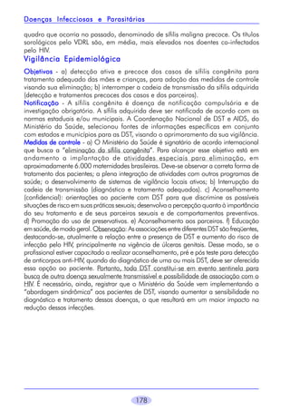 178
quadro que ocorria no passado, denominado de sífilis maligna precoce. Os títulos
sorológicos pelo VDRL são, em média, mais elevados nos doentes co-infectados
pelo HIV.
Vigilância EpidemiológicaVigilância EpidemiológicaVigilância EpidemiológicaVigilância EpidemiológicaVigilância Epidemiológica
ObjetivosObjetivosObjetivosObjetivosObjetivos - a) detecção ativa e precoce dos casos de sífilis congênita para
tratamento adequado das mães e crianças, para adoção das medidas de controle
visando sua eliminação; b) interromper a cadeia de transmissão da sífilis adquirida
(detecção e tratamentos precoces dos casos e dos parceiros).
NotificaçãoNotificaçãoNotificaçãoNotificaçãoNotificação - A sífilis congênita é doença de notificação compulsória e de
investigação obrigatória. A sífilis adquirida deve ser notificada de acordo com as
normas estaduais e/ou municipais. A Coordenação Nacional de DST e AIDS, do
Ministério da Saúde, selecionou fontes de informações específicas em conjunto
com estados e municípios para as DST, visando o aprimoramento da sua vigilância.
Medidas de controleMedidas de controleMedidas de controleMedidas de controleMedidas de controle - a) O Ministério da Saúde é signatário de acordo internacional
que busca a “eliminação da sífilis congênita”. Para alcançar esse objetivo está em
andamento a implantação de atividades especiais para eliminação, em
aproximadamente 6.000 maternidades brasileiras. Deve-se observar a correta forma de
tratamento dos pacientes; a plena integração de atividades com outros programas de
saúde; o desenvolvimento de sistemas de vigilância locais ativos; b) Interrupção da
cadeia de transmissão (diagnóstico e tratamento adequados). c) Aconselhamento
(confidencial): orientações ao paciente com DST para que discrimine as possíveis
situações de risco em suas práticas sexuais; desenvolva a percepção quanto à importância
do seu tratamento e de seus parceiros sexuais e de comportamentos preventivos.
d) Promoção do uso de preservativos. e) Aconselhamento aos parceiros. f) Educação
emsaúde,demodogeral.Observação:AsassociaçõesentrediferentesDSTsãofreqüentes,
destacando-se, atualmente a relação entre a presença de DST e aumento do risco de
infecção pelo HIV, principalmente na vigência de úlceras genitais. Desse modo, se o
profissional estiver capacitado a realizar aconselhamento, pré e pós teste para detecção
de anticorpos anti-HIV, quando do diagnóstico de uma ou mais DST, deve ser oferecida
essa opção ao paciente. Portanto, toda DST constitui-se em evento sentinela para
busca de outra doença sexualmente transmissível e possibilidade de associação com o
HIV. É necessário, ainda, registrar que o Ministério da Saúde vem implementando a
“abordagem sindrômica” aos pacientes de DST, visando aumentar a sensibilidade no
diagnóstico e tratamento dessas doenças, o que resultará em um maior impacto na
redução dessas infecções.
Doenças Infecciosas e PDoenças Infecciosas e PDoenças Infecciosas e PDoenças Infecciosas e PDoenças Infecciosas e Parasitáriasarasitáriasarasitáriasarasitáriasarasitárias
 