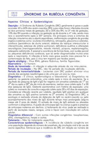 179
SÍNDROME DSÍNDROME DSÍNDROME DSÍNDROME DSÍNDROME DA RUBÉOLA CONGÊNITA RUBÉOLA CONGÊNITA RUBÉOLA CONGÊNITA RUBÉOLA CONGÊNITA RUBÉOLA CONGÊNITAAAAA
CID-10
P-33.0
Aspectos Clínicos e EpidemiológicosAspectos Clínicos e EpidemiológicosAspectos Clínicos e EpidemiológicosAspectos Clínicos e EpidemiológicosAspectos Clínicos e Epidemiológicos
DescriçãoDescriçãoDescriçãoDescriçãoDescrição ----- A Síndrome da Rubéola Congênita (SRC) geralmente é grave e pode
acometer 40 a 60% dos recém-nascidos (RN) cujas mães foram infectadas durante
os dois primeiros meses de gestação; 30 a 35% dos RN, no 3º mês de gestação,
10% dos RN quando a infecção na gestação se dá durante o 4º mês, sendo mais
raro o acometimento após a 20ª semana. Os principais sinais e sintomas da
infecção intrauterina são o aborto espontâneo, malformação congênita de grandes
órgãos e sistemas como: oculares (microftalmia, retinopatia, glaucoma e catarata),
cardíaca (persistência de ducto arterial, defeitos do tabique interauricular e
interventricular, estenose da artéria pulmonar), deficiência auditiva e alterações
neurológicas (meningoencefalite, retardo mental), púrpura, esplenomegalia,
osteopatia radiolúcida. É possível a ocorrência de formas leves, com surdez parcial
ou pequenas deficiências cardíacas, que só serão diagnosticadas muitos anos
após o nascimento. A infecção é tanto mais grave quanto mais precoce for a
contaminação do feto, pois o vírus tem tropismo por tecidos jovens.
Agente etiológicoAgente etiológicoAgente etiológicoAgente etiológicoAgente etiológico - Vírus RNA, gênero Rubivírus, família Togaviridae.
ReservatórioReservatórioReservatórioReservatórioReservatório - O homem.
Modo de transmissãoModo de transmissãoModo de transmissãoModo de transmissãoModo de transmissão ----- A infecção é adquirida através da via intra-uterina.
PPPPPeríodo de incubaçãoeríodo de incubaçãoeríodo de incubaçãoeríodo de incubaçãoeríodo de incubação ----- Na SRC, não há período de incubação definido.
PPPPPeríodo de transmissibilidadeeríodo de transmissibilidadeeríodo de transmissibilidadeeríodo de transmissibilidadeeríodo de transmissibilidade - Lactentes com SRC podem eliminar vírus
através das secreções nasofaríngeas e da urina por um ano ou mais.
DiagnósticoDiagnósticoDiagnósticoDiagnósticoDiagnóstico ----- É clínico, epidemiológico e laboratorial. a) Diagnóstico na
gestante: na gestante sintomática, uma coleta após o início do exantema. Se o
resultado da pesquisa de IgM e IgG for negativo em amostras coletadas do 1o ao
4o dia ou após o 28o dia do início do exantema, realizar nova coleta após 7 a 28
dias (pesquisa de IgG). Gestante assintomática com história de exposição: uma
coleta no momento da consulta e segunda coleta após 28 a 42 dias da exposição.
Considera-se infecção recente por rubéola, resultado IgM positivo em qualquer
das amostras ou IgG positivo somente na 2
a
amostra. b) Diagnóstico SRC: a
sorologia é realizada através da detecção de IgM no recém-nascido ou pelo
acompanhamento dos níveis de IgG durante tempo mais prolongado (alguns
meses até 2 anos de idade). O achado de níveis de IgG estáveis ou elevados
confirmam o diagnóstico. A queda de anticorpos IgG na criança sugere a presença
de anticorpos maternos em declínio. c) Isolamento do vírus: pode ser realizado a
partir de secreções nasais, sangue, urina e líquor com inoculação em cultura
celular.
Diagnóstico diferencialDiagnóstico diferencialDiagnóstico diferencialDiagnóstico diferencialDiagnóstico diferencial - Com outras infecções congênitas: toxoplasmose,
sífilis, citomegalovírus, herpes e outras.
TTTTTratamentoratamentoratamentoratamentoratamento ----- Não há tratamento específico.
Características epidemiológicasCaracterísticas epidemiológicasCaracterísticas epidemiológicasCaracterísticas epidemiológicasCaracterísticas epidemiológicas ----- A incidência de rubéola congênita em
uma população depende do número de suscetíveis, da circulação viral e do uso de
vacina específica. Estima-se que a incidência da SRC em relação ao número de
 